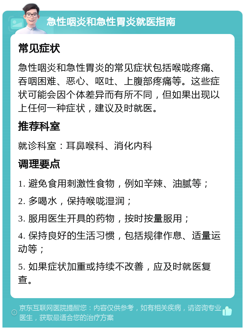 急性咽炎和急性胃炎就医指南 常见症状 急性咽炎和急性胃炎的常见症状包括喉咙疼痛、吞咽困难、恶心、呕吐、上腹部疼痛等。这些症状可能会因个体差异而有所不同，但如果出现以上任何一种症状，建议及时就医。 推荐科室 就诊科室：耳鼻喉科、消化内科 调理要点 1. 避免食用刺激性食物，例如辛辣、油腻等； 2. 多喝水，保持喉咙湿润； 3. 服用医生开具的药物，按时按量服用； 4. 保持良好的生活习惯，包括规律作息、适量运动等； 5. 如果症状加重或持续不改善，应及时就医复查。