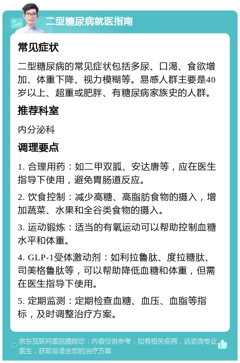 二型糖尿病就医指南 常见症状 二型糖尿病的常见症状包括多尿、口渴、食欲增加、体重下降、视力模糊等。易感人群主要是40岁以上、超重或肥胖、有糖尿病家族史的人群。 推荐科室 内分泌科 调理要点 1. 合理用药：如二甲双胍、安达唐等，应在医生指导下使用，避免胃肠道反应。 2. 饮食控制：减少高糖、高脂肪食物的摄入，增加蔬菜、水果和全谷类食物的摄入。 3. 运动锻炼：适当的有氧运动可以帮助控制血糖水平和体重。 4. GLP-1受体激动剂：如利拉鲁肽、度拉糖肽、司美格鲁肽等，可以帮助降低血糖和体重，但需在医生指导下使用。 5. 定期监测：定期检查血糖、血压、血脂等指标，及时调整治疗方案。