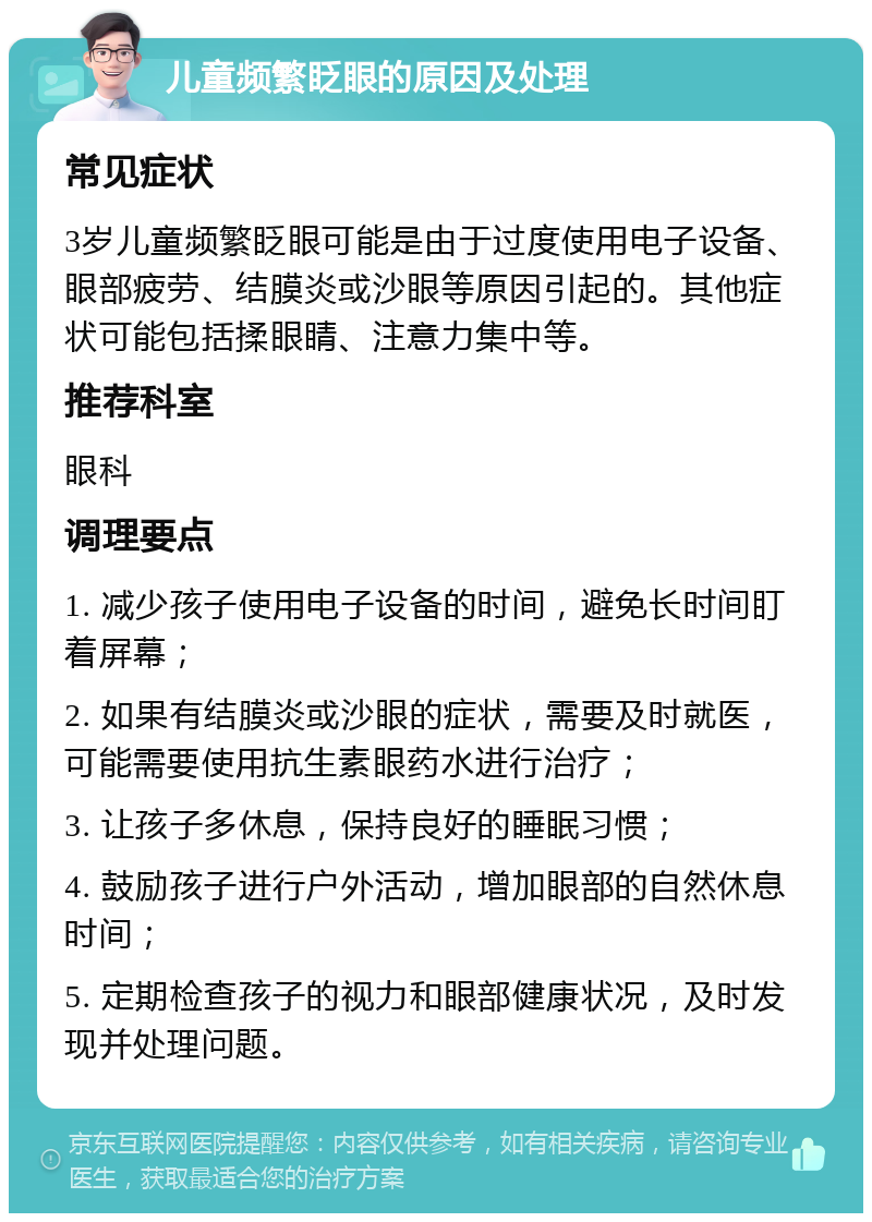 儿童频繁眨眼的原因及处理 常见症状 3岁儿童频繁眨眼可能是由于过度使用电子设备、眼部疲劳、结膜炎或沙眼等原因引起的。其他症状可能包括揉眼睛、注意力集中等。 推荐科室 眼科 调理要点 1. 减少孩子使用电子设备的时间，避免长时间盯着屏幕； 2. 如果有结膜炎或沙眼的症状，需要及时就医，可能需要使用抗生素眼药水进行治疗； 3. 让孩子多休息，保持良好的睡眠习惯； 4. 鼓励孩子进行户外活动，增加眼部的自然休息时间； 5. 定期检查孩子的视力和眼部健康状况，及时发现并处理问题。