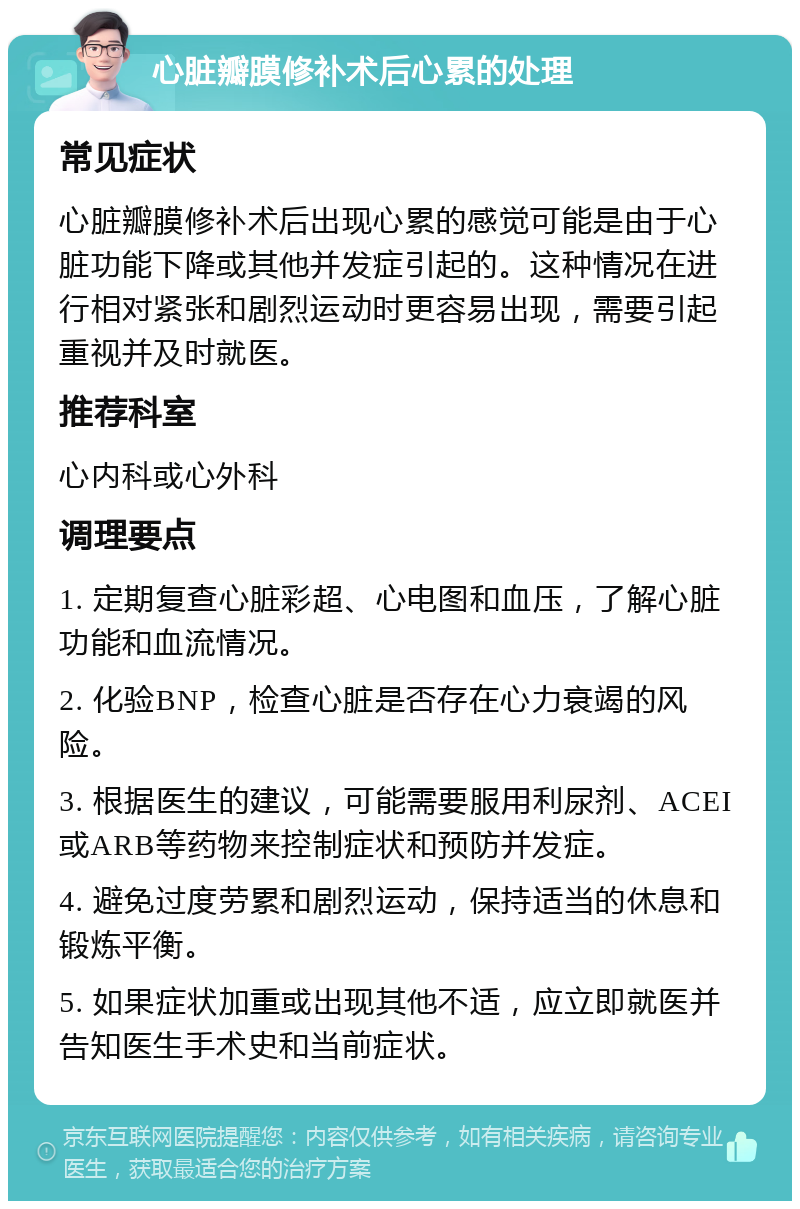 心脏瓣膜修补术后心累的处理 常见症状 心脏瓣膜修补术后出现心累的感觉可能是由于心脏功能下降或其他并发症引起的。这种情况在进行相对紧张和剧烈运动时更容易出现，需要引起重视并及时就医。 推荐科室 心内科或心外科 调理要点 1. 定期复查心脏彩超、心电图和血压，了解心脏功能和血流情况。 2. 化验BNP，检查心脏是否存在心力衰竭的风险。 3. 根据医生的建议，可能需要服用利尿剂、ACEI或ARB等药物来控制症状和预防并发症。 4. 避免过度劳累和剧烈运动，保持适当的休息和锻炼平衡。 5. 如果症状加重或出现其他不适，应立即就医并告知医生手术史和当前症状。