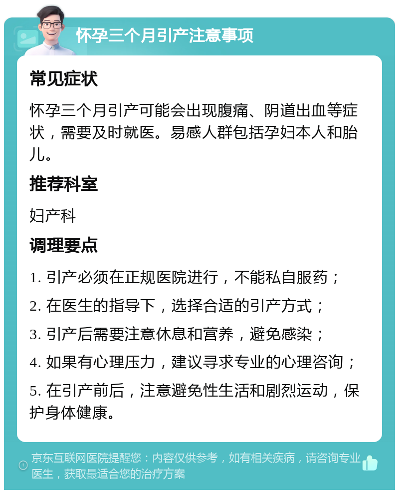 怀孕三个月引产注意事项 常见症状 怀孕三个月引产可能会出现腹痛、阴道出血等症状，需要及时就医。易感人群包括孕妇本人和胎儿。 推荐科室 妇产科 调理要点 1. 引产必须在正规医院进行，不能私自服药； 2. 在医生的指导下，选择合适的引产方式； 3. 引产后需要注意休息和营养，避免感染； 4. 如果有心理压力，建议寻求专业的心理咨询； 5. 在引产前后，注意避免性生活和剧烈运动，保护身体健康。