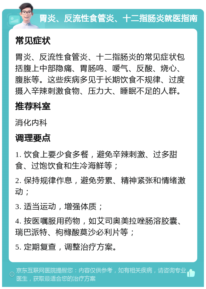 胃炎、反流性食管炎、十二指肠炎就医指南 常见症状 胃炎、反流性食管炎、十二指肠炎的常见症状包括腹上中部隐痛、胃肠鸣、嗳气、反酸、烧心、腹胀等。这些疾病多见于长期饮食不规律、过度摄入辛辣刺激食物、压力大、睡眠不足的人群。 推荐科室 消化内科 调理要点 1. 饮食上要少食多餐，避免辛辣刺激、过多甜食、过饱饮食和生冷海鲜等； 2. 保持规律作息，避免劳累、精神紧张和情绪激动； 3. 适当运动，增强体质； 4. 按医嘱服用药物，如艾司奥美拉唑肠溶胶囊、瑞巴派特、枸橼酸莫沙必利片等； 5. 定期复查，调整治疗方案。