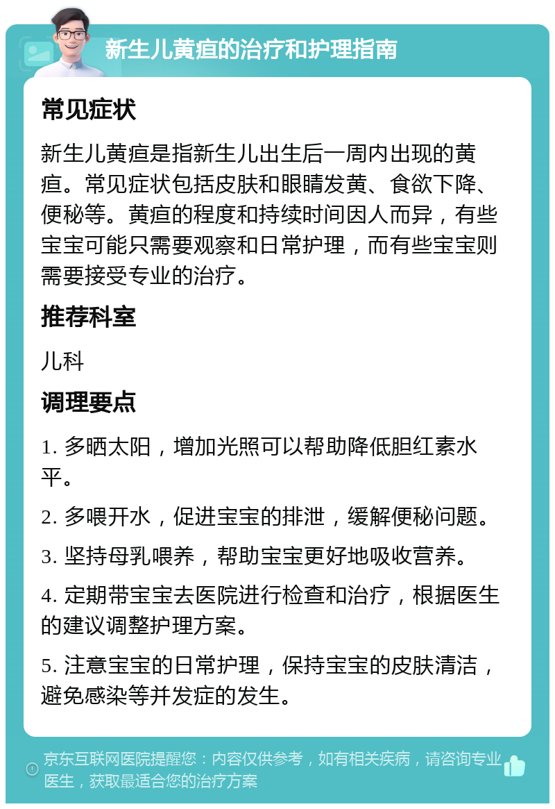 新生儿黄疸的治疗和护理指南 常见症状 新生儿黄疸是指新生儿出生后一周内出现的黄疸。常见症状包括皮肤和眼睛发黄、食欲下降、便秘等。黄疸的程度和持续时间因人而异，有些宝宝可能只需要观察和日常护理，而有些宝宝则需要接受专业的治疗。 推荐科室 儿科 调理要点 1. 多晒太阳，增加光照可以帮助降低胆红素水平。 2. 多喂开水，促进宝宝的排泄，缓解便秘问题。 3. 坚持母乳喂养，帮助宝宝更好地吸收营养。 4. 定期带宝宝去医院进行检查和治疗，根据医生的建议调整护理方案。 5. 注意宝宝的日常护理，保持宝宝的皮肤清洁，避免感染等并发症的发生。