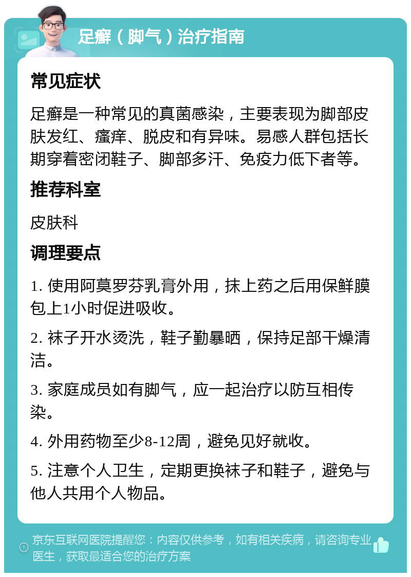 足癣（脚气）治疗指南 常见症状 足癣是一种常见的真菌感染，主要表现为脚部皮肤发红、瘙痒、脱皮和有异味。易感人群包括长期穿着密闭鞋子、脚部多汗、免疫力低下者等。 推荐科室 皮肤科 调理要点 1. 使用阿莫罗芬乳膏外用，抹上药之后用保鲜膜包上1小时促进吸收。 2. 袜子开水烫洗，鞋子勤暴晒，保持足部干燥清洁。 3. 家庭成员如有脚气，应一起治疗以防互相传染。 4. 外用药物至少8-12周，避免见好就收。 5. 注意个人卫生，定期更换袜子和鞋子，避免与他人共用个人物品。