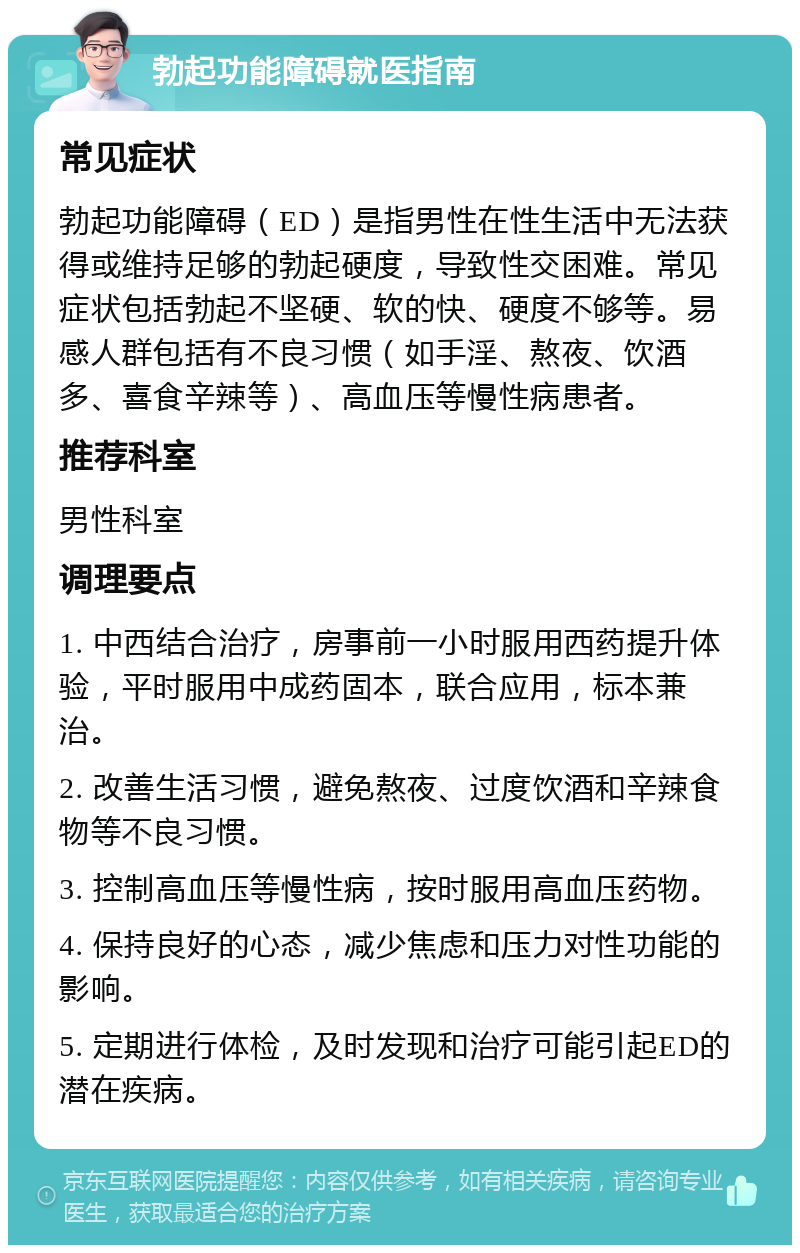 勃起功能障碍就医指南 常见症状 勃起功能障碍（ED）是指男性在性生活中无法获得或维持足够的勃起硬度，导致性交困难。常见症状包括勃起不坚硬、软的快、硬度不够等。易感人群包括有不良习惯（如手淫、熬夜、饮酒多、喜食辛辣等）、高血压等慢性病患者。 推荐科室 男性科室 调理要点 1. 中西结合治疗，房事前一小时服用西药提升体验，平时服用中成药固本，联合应用，标本兼治。 2. 改善生活习惯，避免熬夜、过度饮酒和辛辣食物等不良习惯。 3. 控制高血压等慢性病，按时服用高血压药物。 4. 保持良好的心态，减少焦虑和压力对性功能的影响。 5. 定期进行体检，及时发现和治疗可能引起ED的潜在疾病。