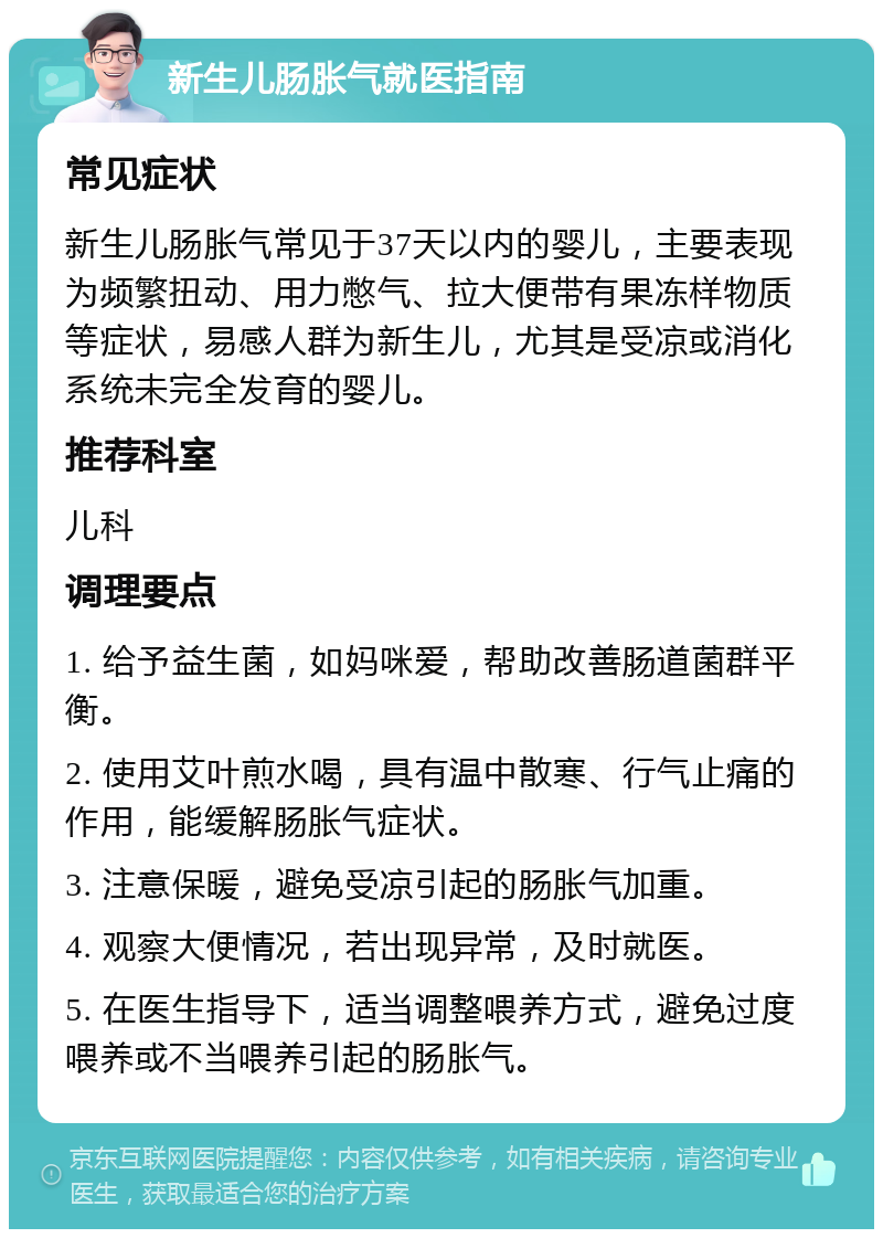 新生儿肠胀气就医指南 常见症状 新生儿肠胀气常见于37天以内的婴儿，主要表现为频繁扭动、用力憋气、拉大便带有果冻样物质等症状，易感人群为新生儿，尤其是受凉或消化系统未完全发育的婴儿。 推荐科室 儿科 调理要点 1. 给予益生菌，如妈咪爱，帮助改善肠道菌群平衡。 2. 使用艾叶煎水喝，具有温中散寒、行气止痛的作用，能缓解肠胀气症状。 3. 注意保暖，避免受凉引起的肠胀气加重。 4. 观察大便情况，若出现异常，及时就医。 5. 在医生指导下，适当调整喂养方式，避免过度喂养或不当喂养引起的肠胀气。