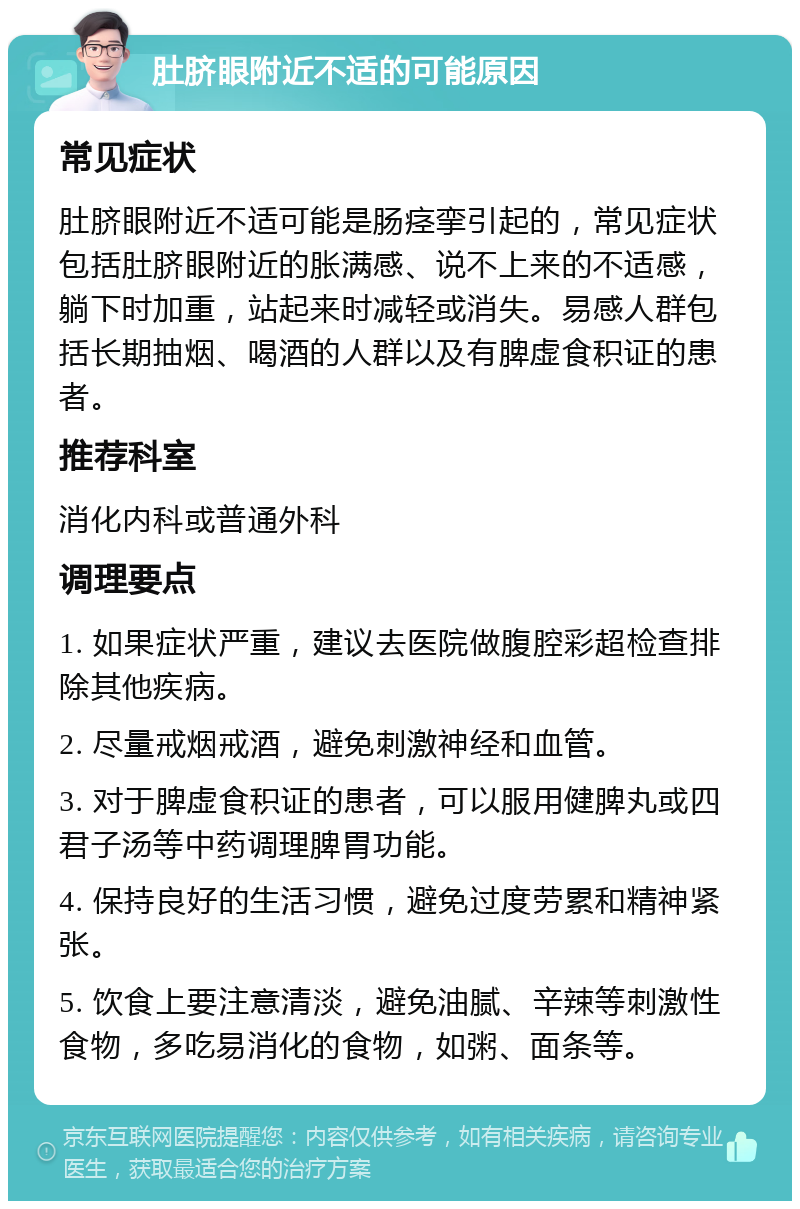 肚脐眼附近不适的可能原因 常见症状 肚脐眼附近不适可能是肠痉挛引起的，常见症状包括肚脐眼附近的胀满感、说不上来的不适感，躺下时加重，站起来时减轻或消失。易感人群包括长期抽烟、喝酒的人群以及有脾虚食积证的患者。 推荐科室 消化内科或普通外科 调理要点 1. 如果症状严重，建议去医院做腹腔彩超检查排除其他疾病。 2. 尽量戒烟戒酒，避免刺激神经和血管。 3. 对于脾虚食积证的患者，可以服用健脾丸或四君子汤等中药调理脾胃功能。 4. 保持良好的生活习惯，避免过度劳累和精神紧张。 5. 饮食上要注意清淡，避免油腻、辛辣等刺激性食物，多吃易消化的食物，如粥、面条等。