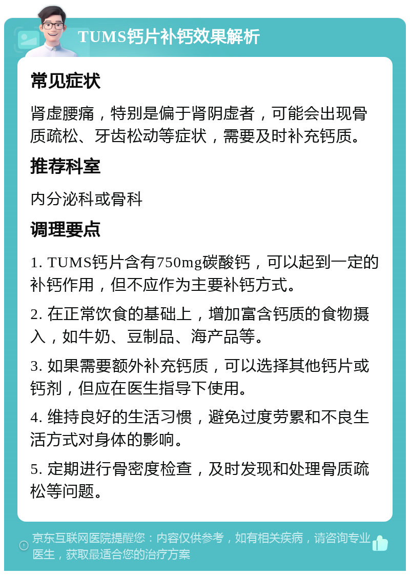 TUMS钙片补钙效果解析 常见症状 肾虚腰痛，特别是偏于肾阴虚者，可能会出现骨质疏松、牙齿松动等症状，需要及时补充钙质。 推荐科室 内分泌科或骨科 调理要点 1. TUMS钙片含有750mg碳酸钙，可以起到一定的补钙作用，但不应作为主要补钙方式。 2. 在正常饮食的基础上，增加富含钙质的食物摄入，如牛奶、豆制品、海产品等。 3. 如果需要额外补充钙质，可以选择其他钙片或钙剂，但应在医生指导下使用。 4. 维持良好的生活习惯，避免过度劳累和不良生活方式对身体的影响。 5. 定期进行骨密度检查，及时发现和处理骨质疏松等问题。