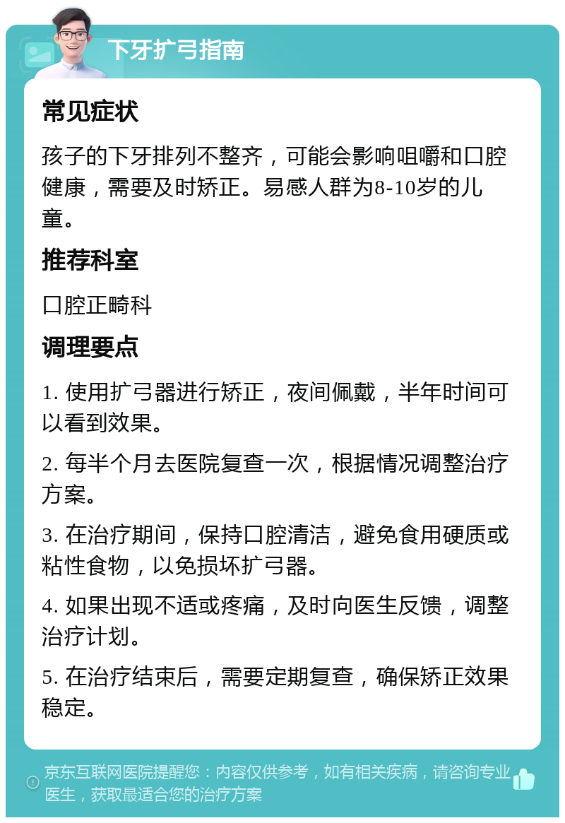 下牙扩弓指南 常见症状 孩子的下牙排列不整齐，可能会影响咀嚼和口腔健康，需要及时矫正。易感人群为8-10岁的儿童。 推荐科室 口腔正畸科 调理要点 1. 使用扩弓器进行矫正，夜间佩戴，半年时间可以看到效果。 2. 每半个月去医院复查一次，根据情况调整治疗方案。 3. 在治疗期间，保持口腔清洁，避免食用硬质或粘性食物，以免损坏扩弓器。 4. 如果出现不适或疼痛，及时向医生反馈，调整治疗计划。 5. 在治疗结束后，需要定期复查，确保矫正效果稳定。