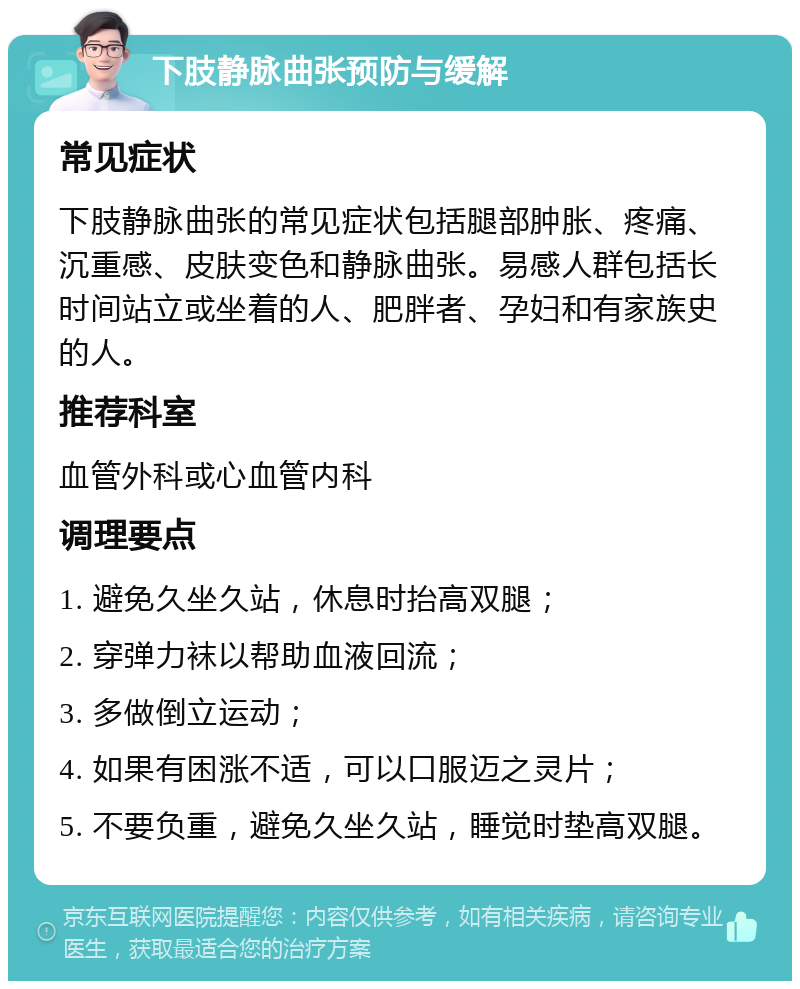 下肢静脉曲张预防与缓解 常见症状 下肢静脉曲张的常见症状包括腿部肿胀、疼痛、沉重感、皮肤变色和静脉曲张。易感人群包括长时间站立或坐着的人、肥胖者、孕妇和有家族史的人。 推荐科室 血管外科或心血管内科 调理要点 1. 避免久坐久站，休息时抬高双腿； 2. 穿弹力袜以帮助血液回流； 3. 多做倒立运动； 4. 如果有困涨不适，可以口服迈之灵片； 5. 不要负重，避免久坐久站，睡觉时垫高双腿。