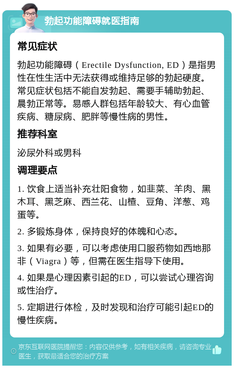 勃起功能障碍就医指南 常见症状 勃起功能障碍（Erectile Dysfunction, ED）是指男性在性生活中无法获得或维持足够的勃起硬度。常见症状包括不能自发勃起、需要手辅助勃起、晨勃正常等。易感人群包括年龄较大、有心血管疾病、糖尿病、肥胖等慢性病的男性。 推荐科室 泌尿外科或男科 调理要点 1. 饮食上适当补充壮阳食物，如韭菜、羊肉、黑木耳、黑芝麻、西兰花、山楂、豆角、洋葱、鸡蛋等。 2. 多锻炼身体，保持良好的体魄和心态。 3. 如果有必要，可以考虑使用口服药物如西地那非（Viagra）等，但需在医生指导下使用。 4. 如果是心理因素引起的ED，可以尝试心理咨询或性治疗。 5. 定期进行体检，及时发现和治疗可能引起ED的慢性疾病。