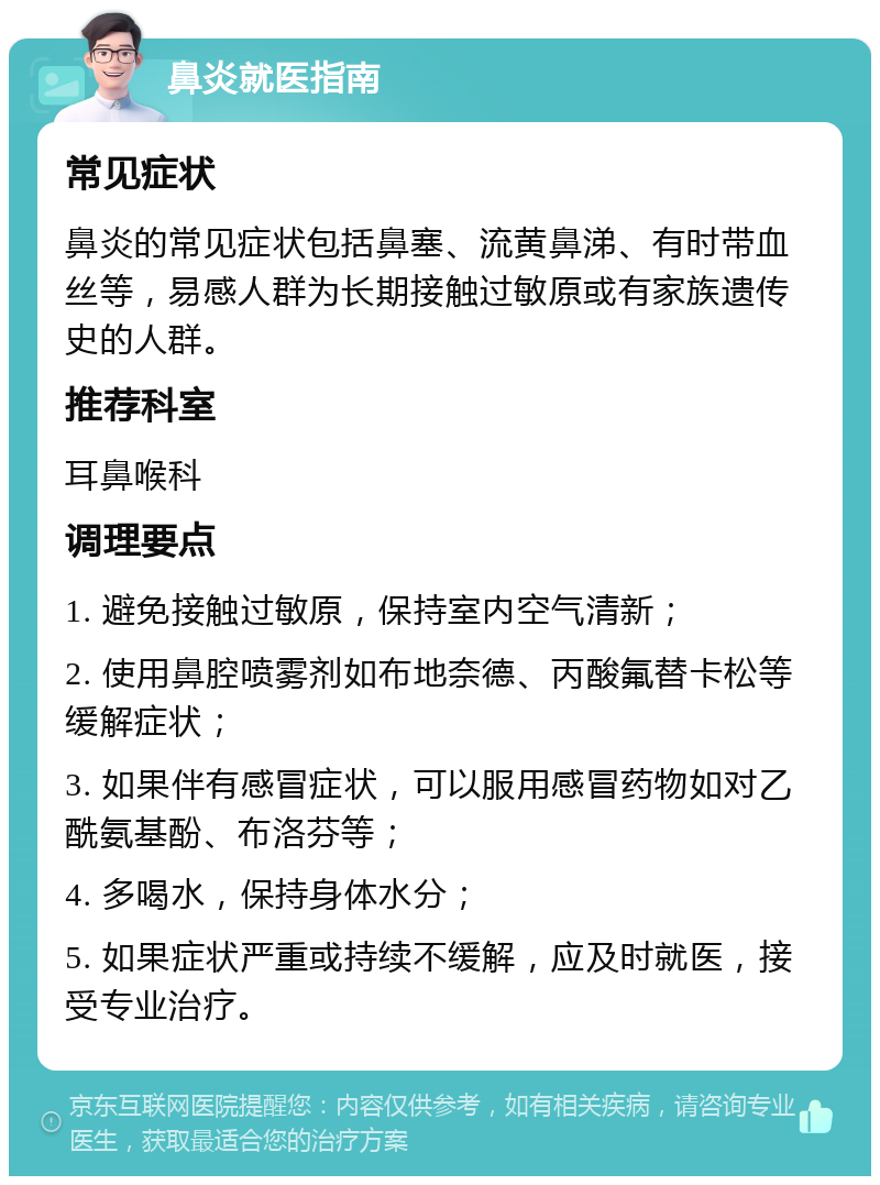 鼻炎就医指南 常见症状 鼻炎的常见症状包括鼻塞、流黄鼻涕、有时带血丝等，易感人群为长期接触过敏原或有家族遗传史的人群。 推荐科室 耳鼻喉科 调理要点 1. 避免接触过敏原，保持室内空气清新； 2. 使用鼻腔喷雾剂如布地奈德、丙酸氟替卡松等缓解症状； 3. 如果伴有感冒症状，可以服用感冒药物如对乙酰氨基酚、布洛芬等； 4. 多喝水，保持身体水分； 5. 如果症状严重或持续不缓解，应及时就医，接受专业治疗。