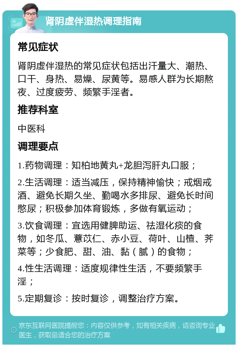 肾阴虚伴湿热调理指南 常见症状 肾阴虚伴湿热的常见症状包括出汗量大、潮热、口干、身热、易燥、尿黄等。易感人群为长期熬夜、过度疲劳、频繁手淫者。 推荐科室 中医科 调理要点 1.药物调理：知柏地黄丸+龙胆泻肝丸口服； 2.生活调理：适当减压，保持精神愉快；戒烟戒酒、避免长期久坐、勤喝水多排尿、避免长时间憋尿；积极参加体育锻炼，多做有氧运动； 3.饮食调理：宜选用健脾助运、祛湿化痰的食物，如冬瓜、薏苡仁、赤小豆、荷叶、山楂、荠菜等；少食肥、甜、油、黏（腻）的食物； 4.性生活调理：适度规律性生活，不要频繁手淫； 5.定期复诊：按时复诊，调整治疗方案。