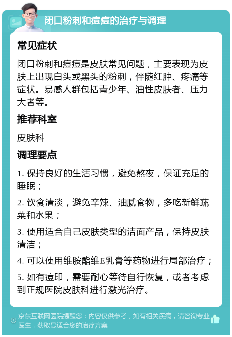 闭口粉刺和痘痘的治疗与调理 常见症状 闭口粉刺和痘痘是皮肤常见问题，主要表现为皮肤上出现白头或黑头的粉刺，伴随红肿、疼痛等症状。易感人群包括青少年、油性皮肤者、压力大者等。 推荐科室 皮肤科 调理要点 1. 保持良好的生活习惯，避免熬夜，保证充足的睡眠； 2. 饮食清淡，避免辛辣、油腻食物，多吃新鲜蔬菜和水果； 3. 使用适合自己皮肤类型的洁面产品，保持皮肤清洁； 4. 可以使用维胺酯维E乳膏等药物进行局部治疗； 5. 如有痘印，需要耐心等待自行恢复，或者考虑到正规医院皮肤科进行激光治疗。