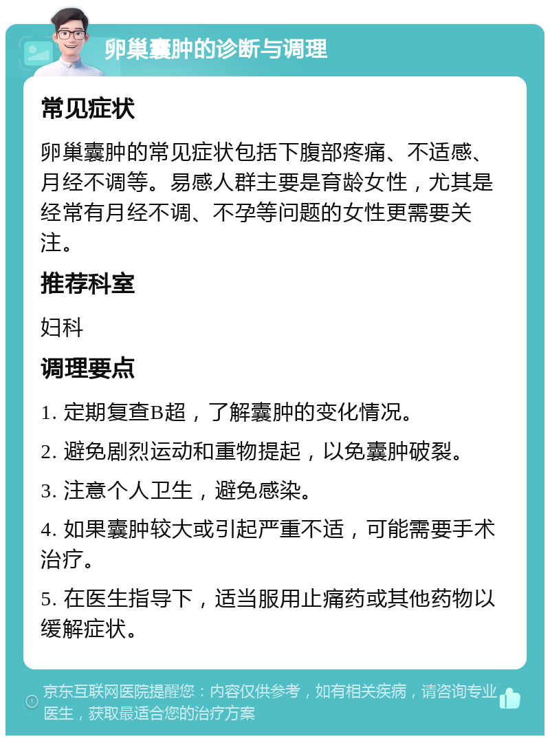 卵巢囊肿的诊断与调理 常见症状 卵巢囊肿的常见症状包括下腹部疼痛、不适感、月经不调等。易感人群主要是育龄女性，尤其是经常有月经不调、不孕等问题的女性更需要关注。 推荐科室 妇科 调理要点 1. 定期复查B超，了解囊肿的变化情况。 2. 避免剧烈运动和重物提起，以免囊肿破裂。 3. 注意个人卫生，避免感染。 4. 如果囊肿较大或引起严重不适，可能需要手术治疗。 5. 在医生指导下，适当服用止痛药或其他药物以缓解症状。