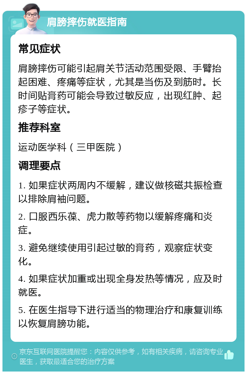 肩膀摔伤就医指南 常见症状 肩膀摔伤可能引起肩关节活动范围受限、手臂抬起困难、疼痛等症状，尤其是当伤及到筋时。长时间贴膏药可能会导致过敏反应，出现红肿、起疹子等症状。 推荐科室 运动医学科（三甲医院） 调理要点 1. 如果症状两周内不缓解，建议做核磁共振检查以排除肩袖问题。 2. 口服西乐葆、虎力散等药物以缓解疼痛和炎症。 3. 避免继续使用引起过敏的膏药，观察症状变化。 4. 如果症状加重或出现全身发热等情况，应及时就医。 5. 在医生指导下进行适当的物理治疗和康复训练以恢复肩膀功能。