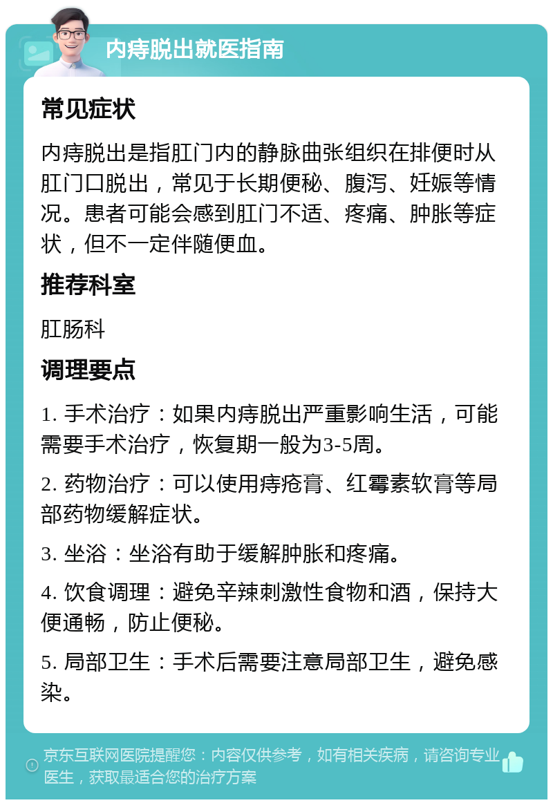 内痔脱出就医指南 常见症状 内痔脱出是指肛门内的静脉曲张组织在排便时从肛门口脱出，常见于长期便秘、腹泻、妊娠等情况。患者可能会感到肛门不适、疼痛、肿胀等症状，但不一定伴随便血。 推荐科室 肛肠科 调理要点 1. 手术治疗：如果内痔脱出严重影响生活，可能需要手术治疗，恢复期一般为3-5周。 2. 药物治疗：可以使用痔疮膏、红霉素软膏等局部药物缓解症状。 3. 坐浴：坐浴有助于缓解肿胀和疼痛。 4. 饮食调理：避免辛辣刺激性食物和酒，保持大便通畅，防止便秘。 5. 局部卫生：手术后需要注意局部卫生，避免感染。