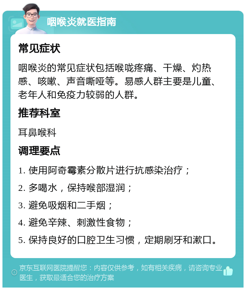 咽喉炎就医指南 常见症状 咽喉炎的常见症状包括喉咙疼痛、干燥、灼热感、咳嗽、声音嘶哑等。易感人群主要是儿童、老年人和免疫力较弱的人群。 推荐科室 耳鼻喉科 调理要点 1. 使用阿奇霉素分散片进行抗感染治疗； 2. 多喝水，保持喉部湿润； 3. 避免吸烟和二手烟； 4. 避免辛辣、刺激性食物； 5. 保持良好的口腔卫生习惯，定期刷牙和漱口。