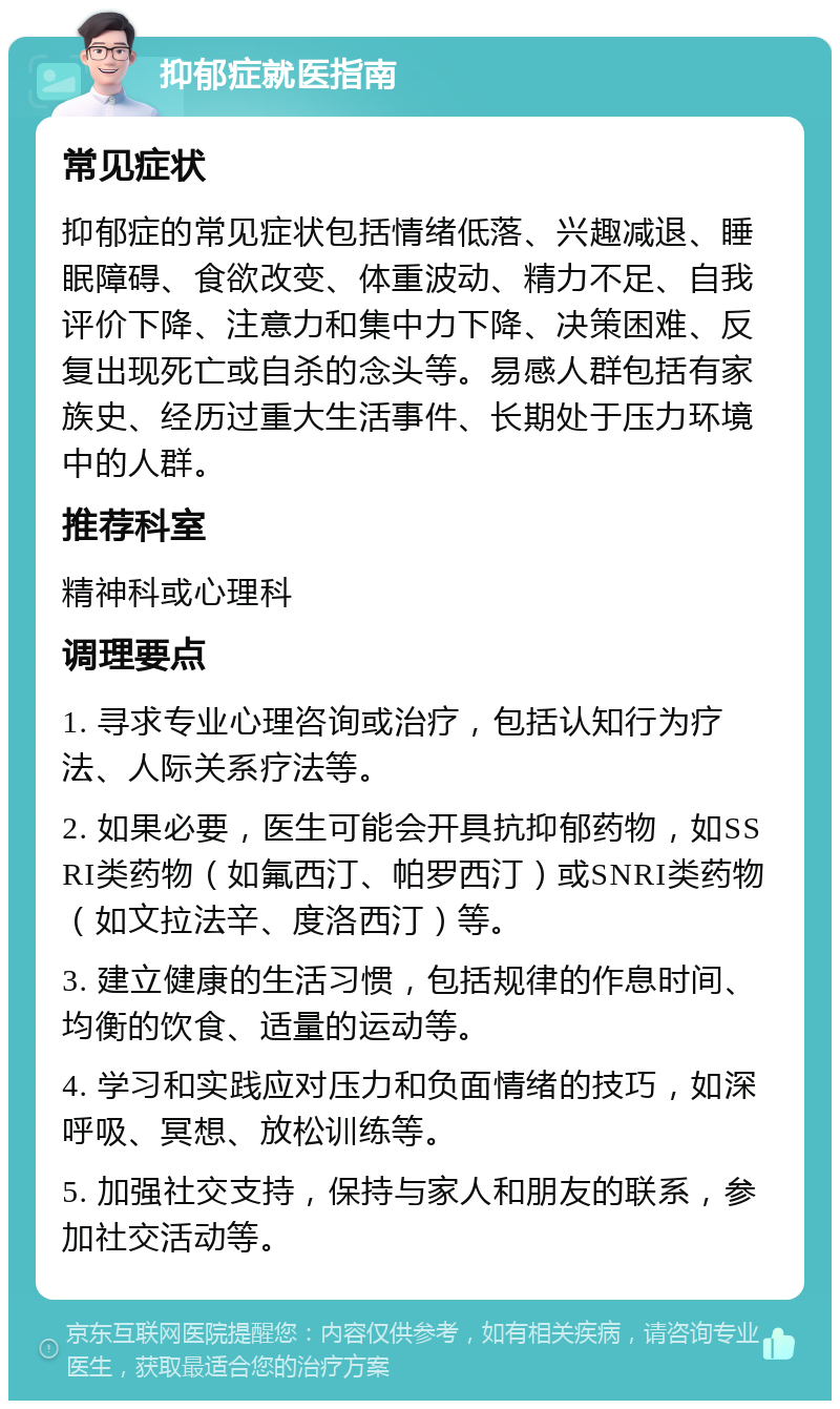 抑郁症就医指南 常见症状 抑郁症的常见症状包括情绪低落、兴趣减退、睡眠障碍、食欲改变、体重波动、精力不足、自我评价下降、注意力和集中力下降、决策困难、反复出现死亡或自杀的念头等。易感人群包括有家族史、经历过重大生活事件、长期处于压力环境中的人群。 推荐科室 精神科或心理科 调理要点 1. 寻求专业心理咨询或治疗，包括认知行为疗法、人际关系疗法等。 2. 如果必要，医生可能会开具抗抑郁药物，如SSRI类药物（如氟西汀、帕罗西汀）或SNRI类药物（如文拉法辛、度洛西汀）等。 3. 建立健康的生活习惯，包括规律的作息时间、均衡的饮食、适量的运动等。 4. 学习和实践应对压力和负面情绪的技巧，如深呼吸、冥想、放松训练等。 5. 加强社交支持，保持与家人和朋友的联系，参加社交活动等。