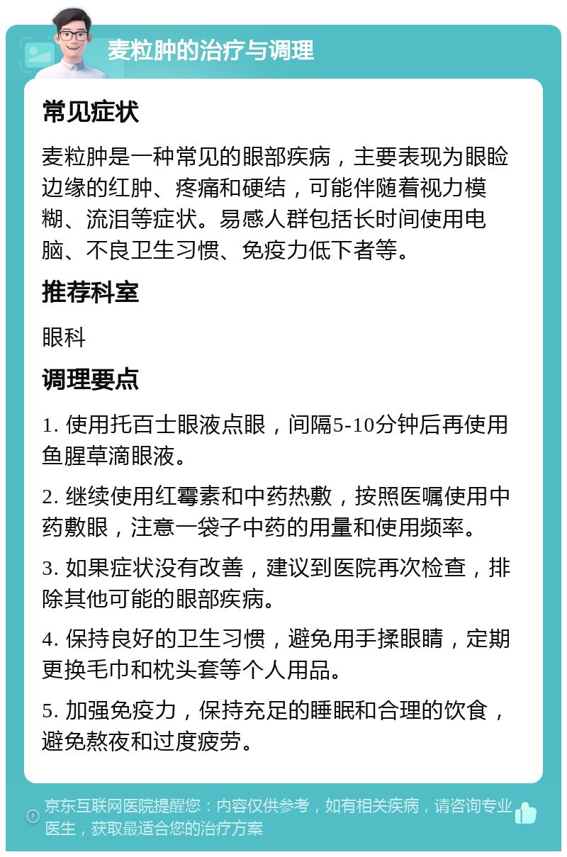 麦粒肿的治疗与调理 常见症状 麦粒肿是一种常见的眼部疾病，主要表现为眼睑边缘的红肿、疼痛和硬结，可能伴随着视力模糊、流泪等症状。易感人群包括长时间使用电脑、不良卫生习惯、免疫力低下者等。 推荐科室 眼科 调理要点 1. 使用托百士眼液点眼，间隔5-10分钟后再使用鱼腥草滴眼液。 2. 继续使用红霉素和中药热敷，按照医嘱使用中药敷眼，注意一袋子中药的用量和使用频率。 3. 如果症状没有改善，建议到医院再次检查，排除其他可能的眼部疾病。 4. 保持良好的卫生习惯，避免用手揉眼睛，定期更换毛巾和枕头套等个人用品。 5. 加强免疫力，保持充足的睡眠和合理的饮食，避免熬夜和过度疲劳。