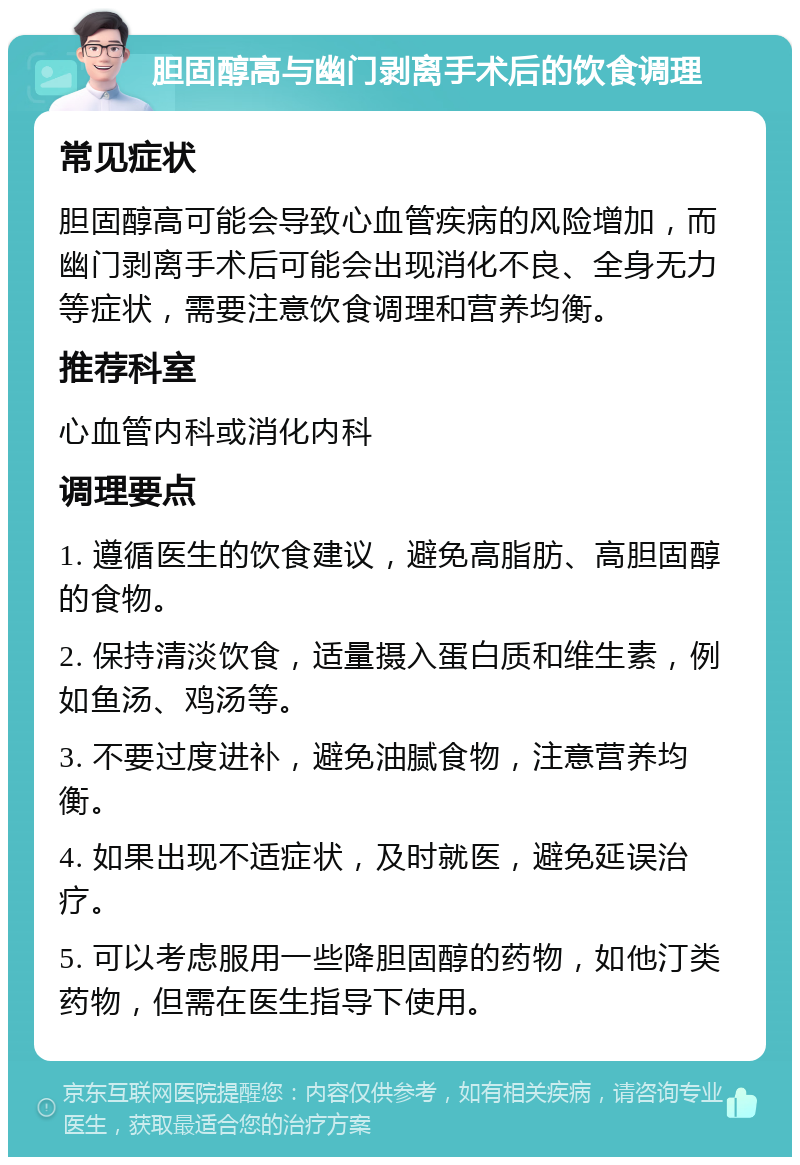 胆固醇高与幽门剥离手术后的饮食调理 常见症状 胆固醇高可能会导致心血管疾病的风险增加，而幽门剥离手术后可能会出现消化不良、全身无力等症状，需要注意饮食调理和营养均衡。 推荐科室 心血管内科或消化内科 调理要点 1. 遵循医生的饮食建议，避免高脂肪、高胆固醇的食物。 2. 保持清淡饮食，适量摄入蛋白质和维生素，例如鱼汤、鸡汤等。 3. 不要过度进补，避免油腻食物，注意营养均衡。 4. 如果出现不适症状，及时就医，避免延误治疗。 5. 可以考虑服用一些降胆固醇的药物，如他汀类药物，但需在医生指导下使用。