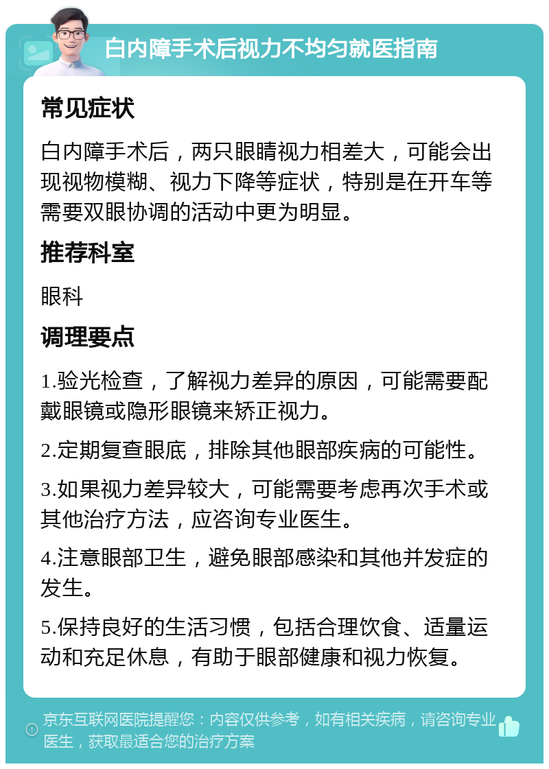 白内障手术后视力不均匀就医指南 常见症状 白内障手术后，两只眼睛视力相差大，可能会出现视物模糊、视力下降等症状，特别是在开车等需要双眼协调的活动中更为明显。 推荐科室 眼科 调理要点 1.验光检查，了解视力差异的原因，可能需要配戴眼镜或隐形眼镜来矫正视力。 2.定期复查眼底，排除其他眼部疾病的可能性。 3.如果视力差异较大，可能需要考虑再次手术或其他治疗方法，应咨询专业医生。 4.注意眼部卫生，避免眼部感染和其他并发症的发生。 5.保持良好的生活习惯，包括合理饮食、适量运动和充足休息，有助于眼部健康和视力恢复。