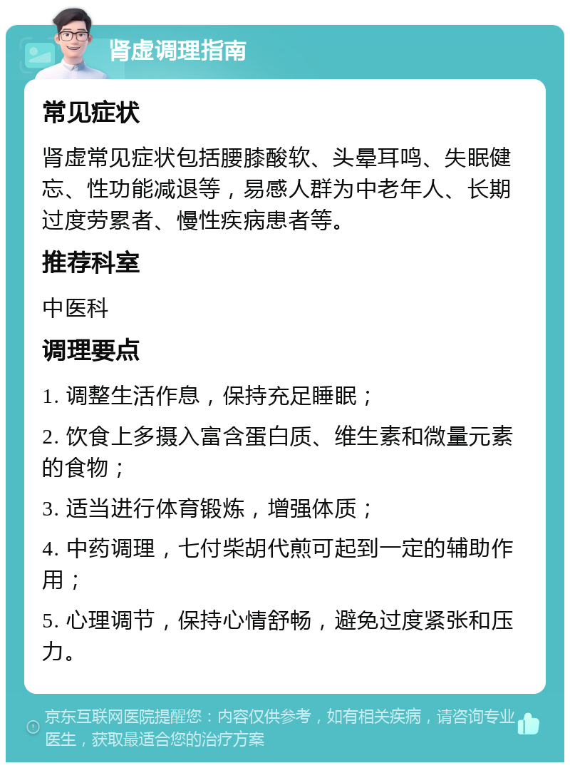 肾虚调理指南 常见症状 肾虚常见症状包括腰膝酸软、头晕耳鸣、失眠健忘、性功能减退等，易感人群为中老年人、长期过度劳累者、慢性疾病患者等。 推荐科室 中医科 调理要点 1. 调整生活作息，保持充足睡眠； 2. 饮食上多摄入富含蛋白质、维生素和微量元素的食物； 3. 适当进行体育锻炼，增强体质； 4. 中药调理，七付柴胡代煎可起到一定的辅助作用； 5. 心理调节，保持心情舒畅，避免过度紧张和压力。