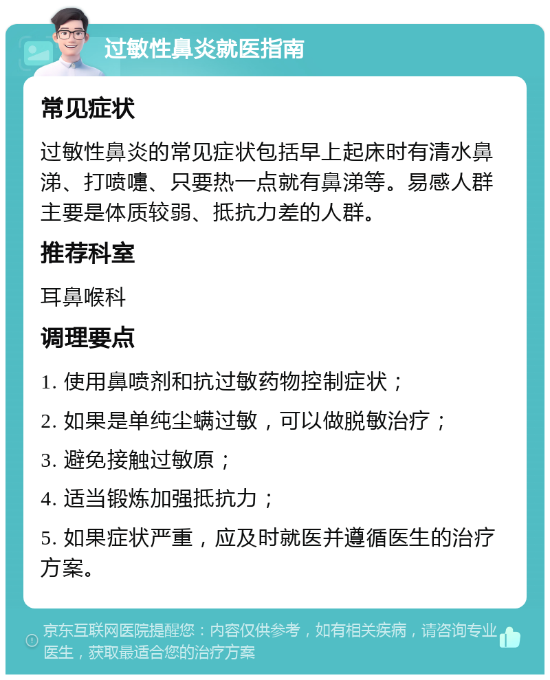 过敏性鼻炎就医指南 常见症状 过敏性鼻炎的常见症状包括早上起床时有清水鼻涕、打喷嚏、只要热一点就有鼻涕等。易感人群主要是体质较弱、抵抗力差的人群。 推荐科室 耳鼻喉科 调理要点 1. 使用鼻喷剂和抗过敏药物控制症状； 2. 如果是单纯尘螨过敏，可以做脱敏治疗； 3. 避免接触过敏原； 4. 适当锻炼加强抵抗力； 5. 如果症状严重，应及时就医并遵循医生的治疗方案。