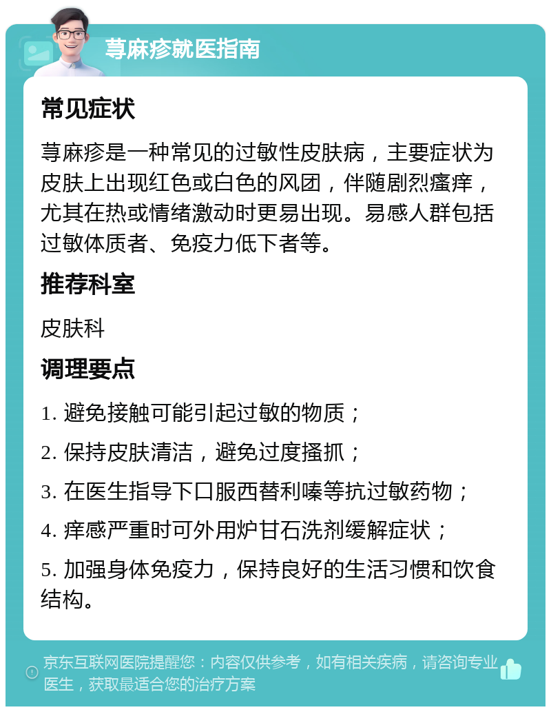 荨麻疹就医指南 常见症状 荨麻疹是一种常见的过敏性皮肤病，主要症状为皮肤上出现红色或白色的风团，伴随剧烈瘙痒，尤其在热或情绪激动时更易出现。易感人群包括过敏体质者、免疫力低下者等。 推荐科室 皮肤科 调理要点 1. 避免接触可能引起过敏的物质； 2. 保持皮肤清洁，避免过度搔抓； 3. 在医生指导下口服西替利嗪等抗过敏药物； 4. 痒感严重时可外用炉甘石洗剂缓解症状； 5. 加强身体免疫力，保持良好的生活习惯和饮食结构。