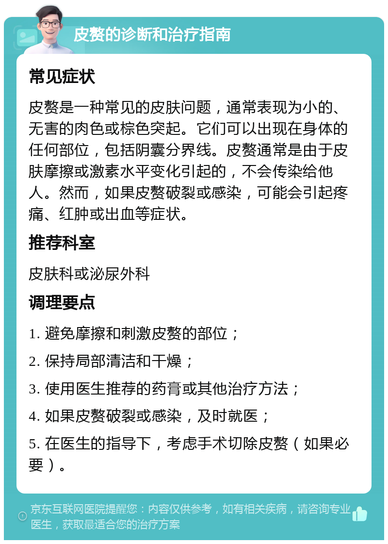 皮赘的诊断和治疗指南 常见症状 皮赘是一种常见的皮肤问题，通常表现为小的、无害的肉色或棕色突起。它们可以出现在身体的任何部位，包括阴囊分界线。皮赘通常是由于皮肤摩擦或激素水平变化引起的，不会传染给他人。然而，如果皮赘破裂或感染，可能会引起疼痛、红肿或出血等症状。 推荐科室 皮肤科或泌尿外科 调理要点 1. 避免摩擦和刺激皮赘的部位； 2. 保持局部清洁和干燥； 3. 使用医生推荐的药膏或其他治疗方法； 4. 如果皮赘破裂或感染，及时就医； 5. 在医生的指导下，考虑手术切除皮赘（如果必要）。