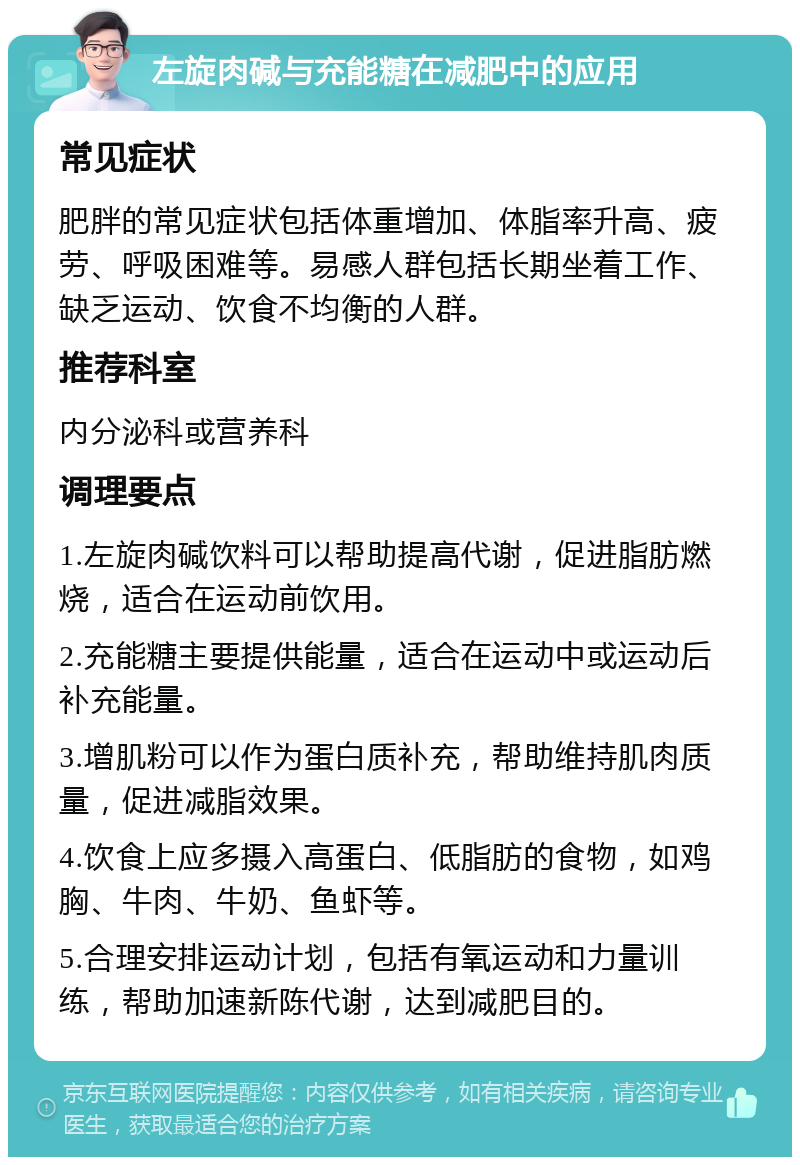 左旋肉碱与充能糖在减肥中的应用 常见症状 肥胖的常见症状包括体重增加、体脂率升高、疲劳、呼吸困难等。易感人群包括长期坐着工作、缺乏运动、饮食不均衡的人群。 推荐科室 内分泌科或营养科 调理要点 1.左旋肉碱饮料可以帮助提高代谢，促进脂肪燃烧，适合在运动前饮用。 2.充能糖主要提供能量，适合在运动中或运动后补充能量。 3.增肌粉可以作为蛋白质补充，帮助维持肌肉质量，促进减脂效果。 4.饮食上应多摄入高蛋白、低脂肪的食物，如鸡胸、牛肉、牛奶、鱼虾等。 5.合理安排运动计划，包括有氧运动和力量训练，帮助加速新陈代谢，达到减肥目的。