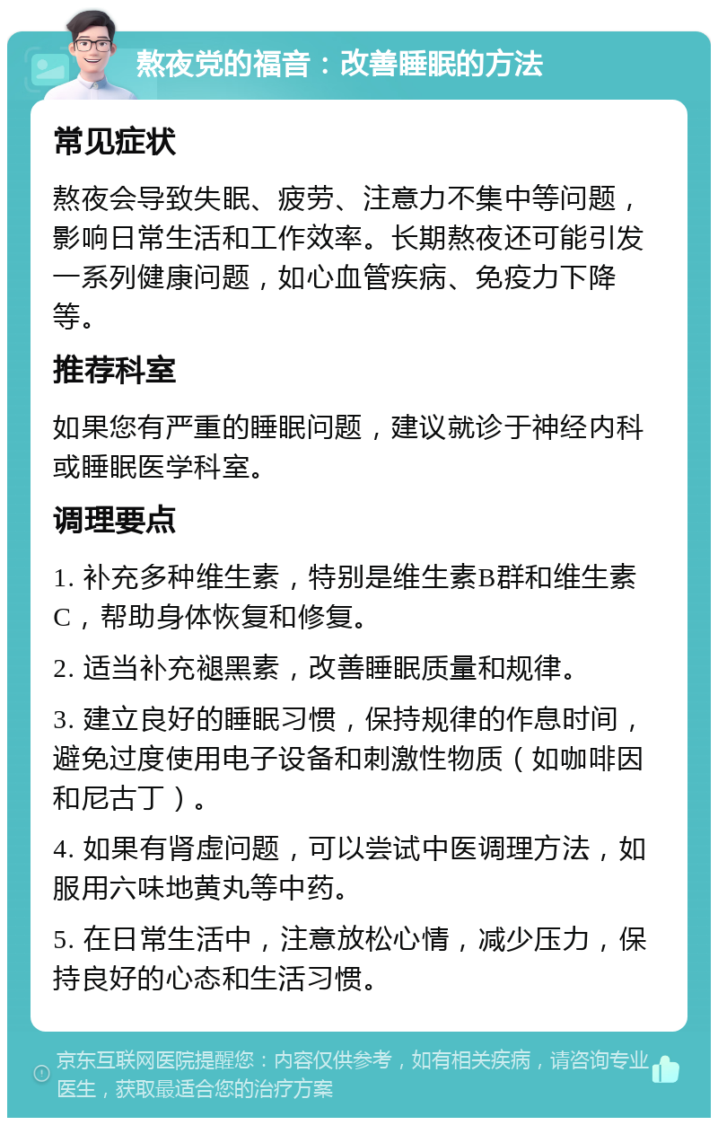 熬夜党的福音：改善睡眠的方法 常见症状 熬夜会导致失眠、疲劳、注意力不集中等问题，影响日常生活和工作效率。长期熬夜还可能引发一系列健康问题，如心血管疾病、免疫力下降等。 推荐科室 如果您有严重的睡眠问题，建议就诊于神经内科或睡眠医学科室。 调理要点 1. 补充多种维生素，特别是维生素B群和维生素C，帮助身体恢复和修复。 2. 适当补充褪黑素，改善睡眠质量和规律。 3. 建立良好的睡眠习惯，保持规律的作息时间，避免过度使用电子设备和刺激性物质（如咖啡因和尼古丁）。 4. 如果有肾虚问题，可以尝试中医调理方法，如服用六味地黄丸等中药。 5. 在日常生活中，注意放松心情，减少压力，保持良好的心态和生活习惯。