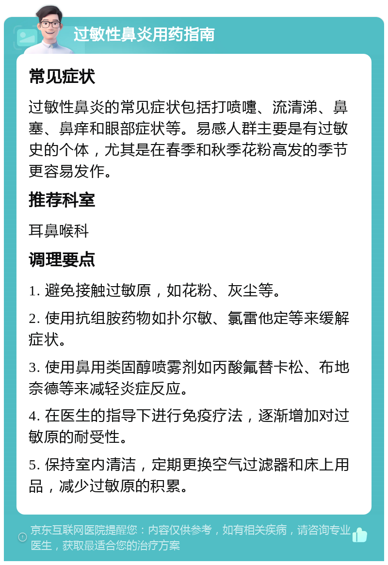 过敏性鼻炎用药指南 常见症状 过敏性鼻炎的常见症状包括打喷嚏、流清涕、鼻塞、鼻痒和眼部症状等。易感人群主要是有过敏史的个体，尤其是在春季和秋季花粉高发的季节更容易发作。 推荐科室 耳鼻喉科 调理要点 1. 避免接触过敏原，如花粉、灰尘等。 2. 使用抗组胺药物如扑尔敏、氯雷他定等来缓解症状。 3. 使用鼻用类固醇喷雾剂如丙酸氟替卡松、布地奈德等来减轻炎症反应。 4. 在医生的指导下进行免疫疗法，逐渐增加对过敏原的耐受性。 5. 保持室内清洁，定期更换空气过滤器和床上用品，减少过敏原的积累。