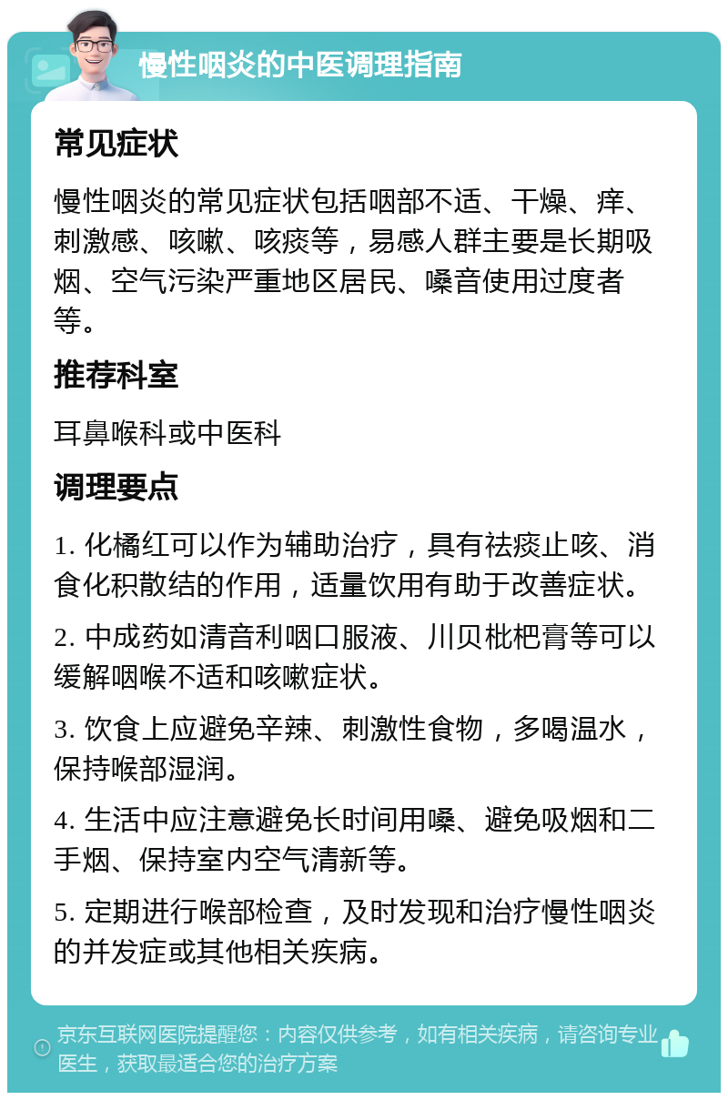 慢性咽炎的中医调理指南 常见症状 慢性咽炎的常见症状包括咽部不适、干燥、痒、刺激感、咳嗽、咳痰等，易感人群主要是长期吸烟、空气污染严重地区居民、嗓音使用过度者等。 推荐科室 耳鼻喉科或中医科 调理要点 1. 化橘红可以作为辅助治疗，具有祛痰止咳、消食化积散结的作用，适量饮用有助于改善症状。 2. 中成药如清音利咽口服液、川贝枇杷膏等可以缓解咽喉不适和咳嗽症状。 3. 饮食上应避免辛辣、刺激性食物，多喝温水，保持喉部湿润。 4. 生活中应注意避免长时间用嗓、避免吸烟和二手烟、保持室内空气清新等。 5. 定期进行喉部检查，及时发现和治疗慢性咽炎的并发症或其他相关疾病。