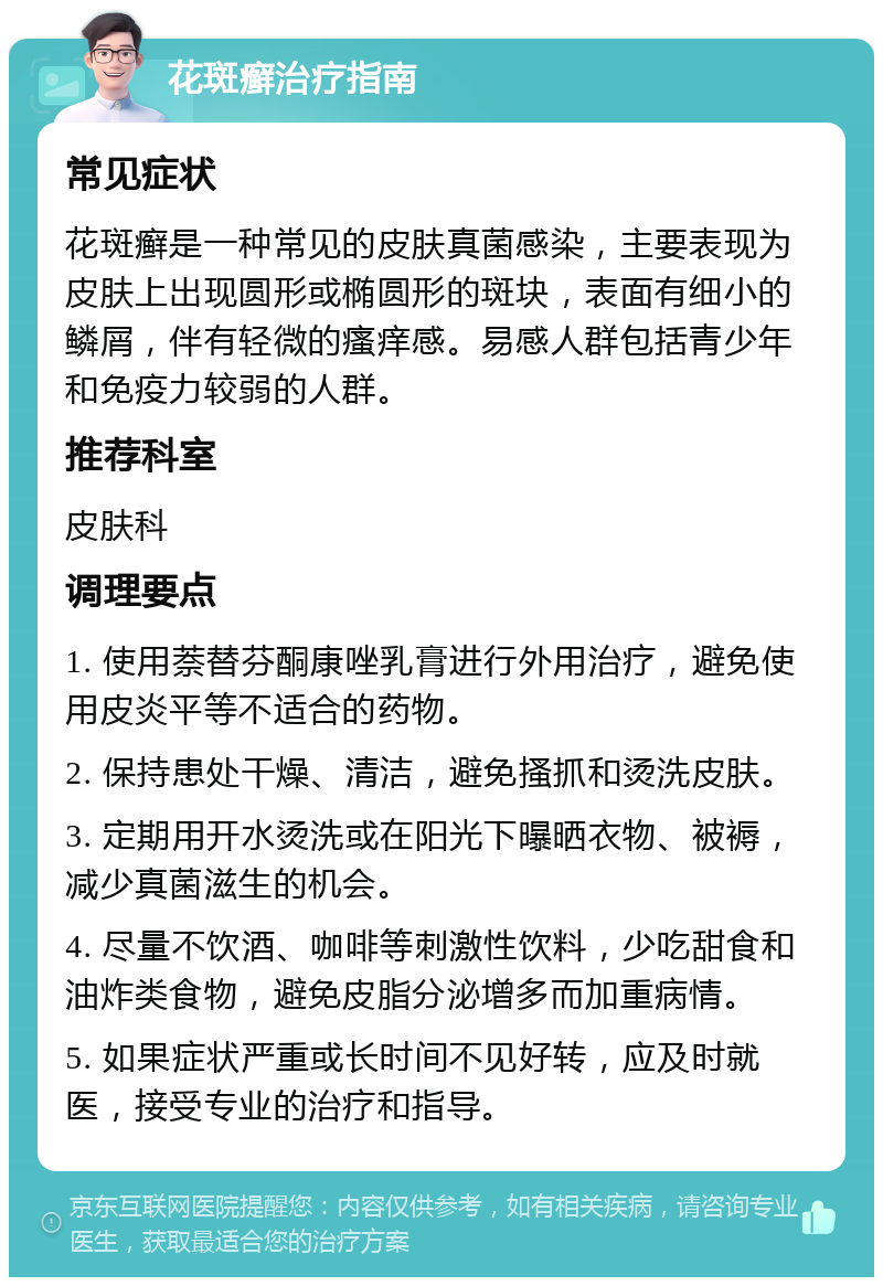 花斑癣治疗指南 常见症状 花斑癣是一种常见的皮肤真菌感染，主要表现为皮肤上出现圆形或椭圆形的斑块，表面有细小的鳞屑，伴有轻微的瘙痒感。易感人群包括青少年和免疫力较弱的人群。 推荐科室 皮肤科 调理要点 1. 使用萘替芬酮康唑乳膏进行外用治疗，避免使用皮炎平等不适合的药物。 2. 保持患处干燥、清洁，避免搔抓和烫洗皮肤。 3. 定期用开水烫洗或在阳光下曝晒衣物、被褥，减少真菌滋生的机会。 4. 尽量不饮酒、咖啡等刺激性饮料，少吃甜食和油炸类食物，避免皮脂分泌增多而加重病情。 5. 如果症状严重或长时间不见好转，应及时就医，接受专业的治疗和指导。