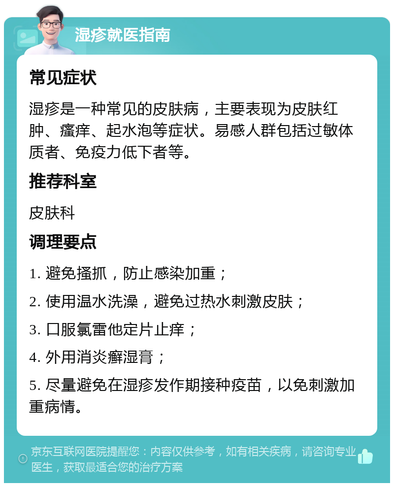 湿疹就医指南 常见症状 湿疹是一种常见的皮肤病，主要表现为皮肤红肿、瘙痒、起水泡等症状。易感人群包括过敏体质者、免疫力低下者等。 推荐科室 皮肤科 调理要点 1. 避免搔抓，防止感染加重； 2. 使用温水洗澡，避免过热水刺激皮肤； 3. 口服氯雷他定片止痒； 4. 外用消炎癣湿膏； 5. 尽量避免在湿疹发作期接种疫苗，以免刺激加重病情。