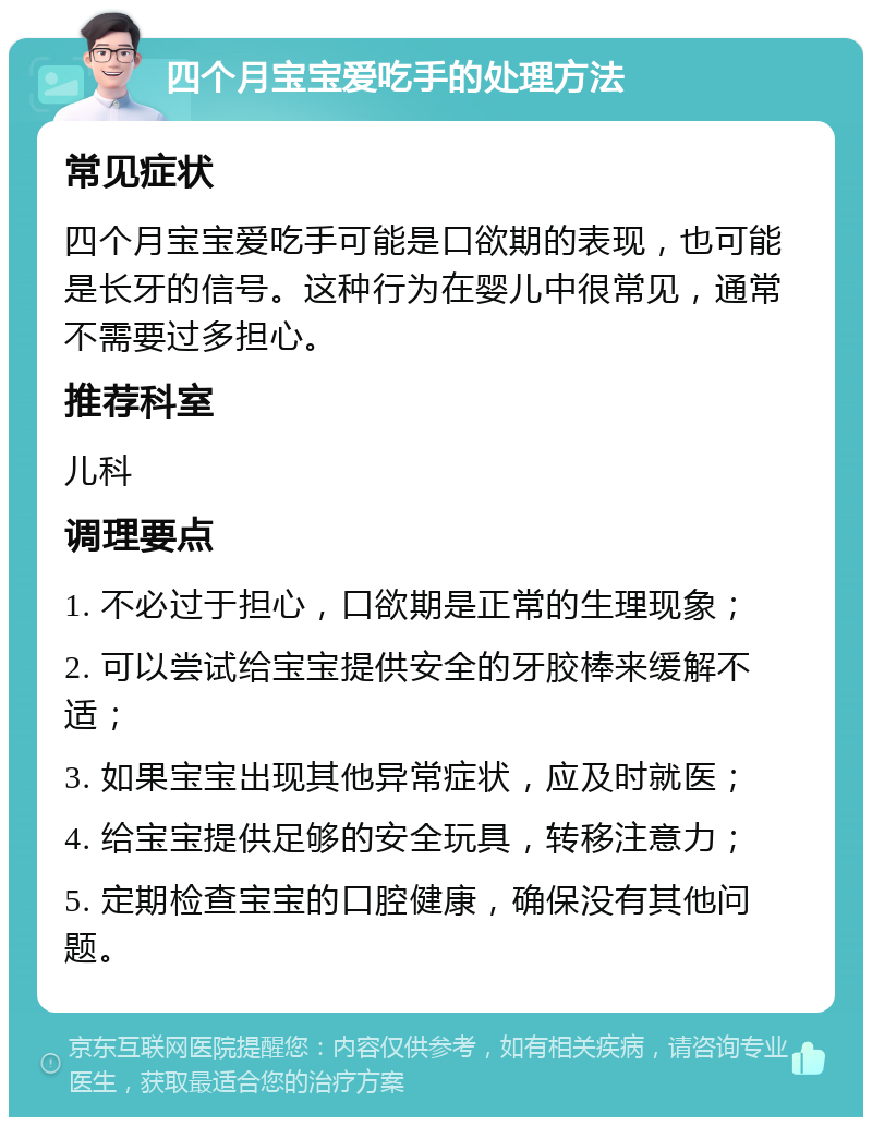 四个月宝宝爱吃手的处理方法 常见症状 四个月宝宝爱吃手可能是口欲期的表现，也可能是长牙的信号。这种行为在婴儿中很常见，通常不需要过多担心。 推荐科室 儿科 调理要点 1. 不必过于担心，口欲期是正常的生理现象； 2. 可以尝试给宝宝提供安全的牙胶棒来缓解不适； 3. 如果宝宝出现其他异常症状，应及时就医； 4. 给宝宝提供足够的安全玩具，转移注意力； 5. 定期检查宝宝的口腔健康，确保没有其他问题。