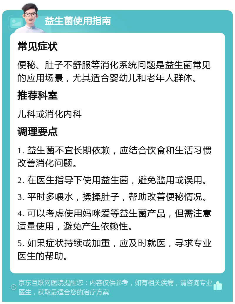 益生菌使用指南 常见症状 便秘、肚子不舒服等消化系统问题是益生菌常见的应用场景，尤其适合婴幼儿和老年人群体。 推荐科室 儿科或消化内科 调理要点 1. 益生菌不宜长期依赖，应结合饮食和生活习惯改善消化问题。 2. 在医生指导下使用益生菌，避免滥用或误用。 3. 平时多喂水，揉揉肚子，帮助改善便秘情况。 4. 可以考虑使用妈咪爱等益生菌产品，但需注意适量使用，避免产生依赖性。 5. 如果症状持续或加重，应及时就医，寻求专业医生的帮助。