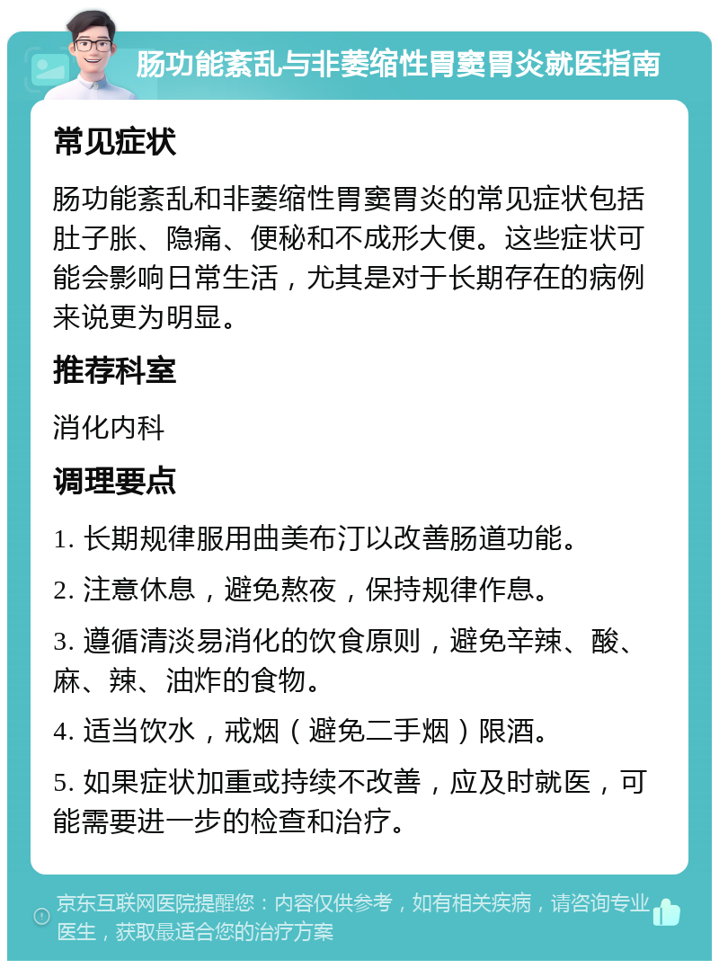 肠功能紊乱与非萎缩性胃窦胃炎就医指南 常见症状 肠功能紊乱和非萎缩性胃窦胃炎的常见症状包括肚子胀、隐痛、便秘和不成形大便。这些症状可能会影响日常生活，尤其是对于长期存在的病例来说更为明显。 推荐科室 消化内科 调理要点 1. 长期规律服用曲美布汀以改善肠道功能。 2. 注意休息，避免熬夜，保持规律作息。 3. 遵循清淡易消化的饮食原则，避免辛辣、酸、麻、辣、油炸的食物。 4. 适当饮水，戒烟（避免二手烟）限酒。 5. 如果症状加重或持续不改善，应及时就医，可能需要进一步的检查和治疗。