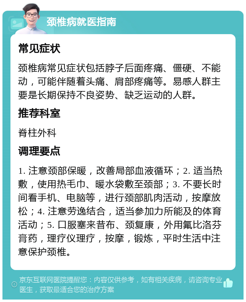 颈椎病就医指南 常见症状 颈椎病常见症状包括脖子后面疼痛、僵硬、不能动，可能伴随着头痛、肩部疼痛等。易感人群主要是长期保持不良姿势、缺乏运动的人群。 推荐科室 脊柱外科 调理要点 1. 注意颈部保暖，改善局部血液循环；2. 适当热敷，使用热毛巾、暖水袋敷至颈部；3. 不要长时间看手机、电脑等，进行颈部肌肉活动，按摩放松；4. 注意劳逸结合，适当参加力所能及的体育活动；5. 口服塞来昔布、颈复康，外用氟比洛芬膏药，理疗仪理疗，按摩，锻炼，平时生活中注意保护颈椎。