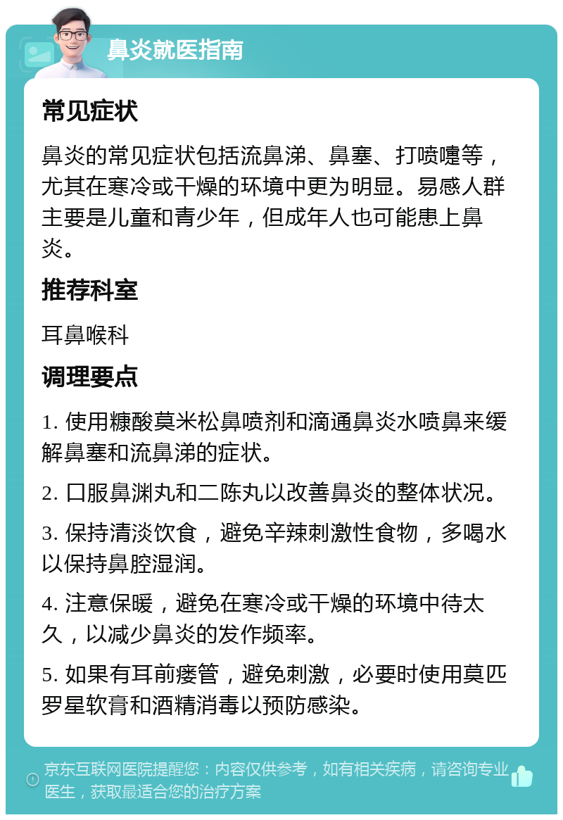 鼻炎就医指南 常见症状 鼻炎的常见症状包括流鼻涕、鼻塞、打喷嚏等，尤其在寒冷或干燥的环境中更为明显。易感人群主要是儿童和青少年，但成年人也可能患上鼻炎。 推荐科室 耳鼻喉科 调理要点 1. 使用糠酸莫米松鼻喷剂和滴通鼻炎水喷鼻来缓解鼻塞和流鼻涕的症状。 2. 口服鼻渊丸和二陈丸以改善鼻炎的整体状况。 3. 保持清淡饮食，避免辛辣刺激性食物，多喝水以保持鼻腔湿润。 4. 注意保暖，避免在寒冷或干燥的环境中待太久，以减少鼻炎的发作频率。 5. 如果有耳前瘘管，避免刺激，必要时使用莫匹罗星软膏和酒精消毒以预防感染。