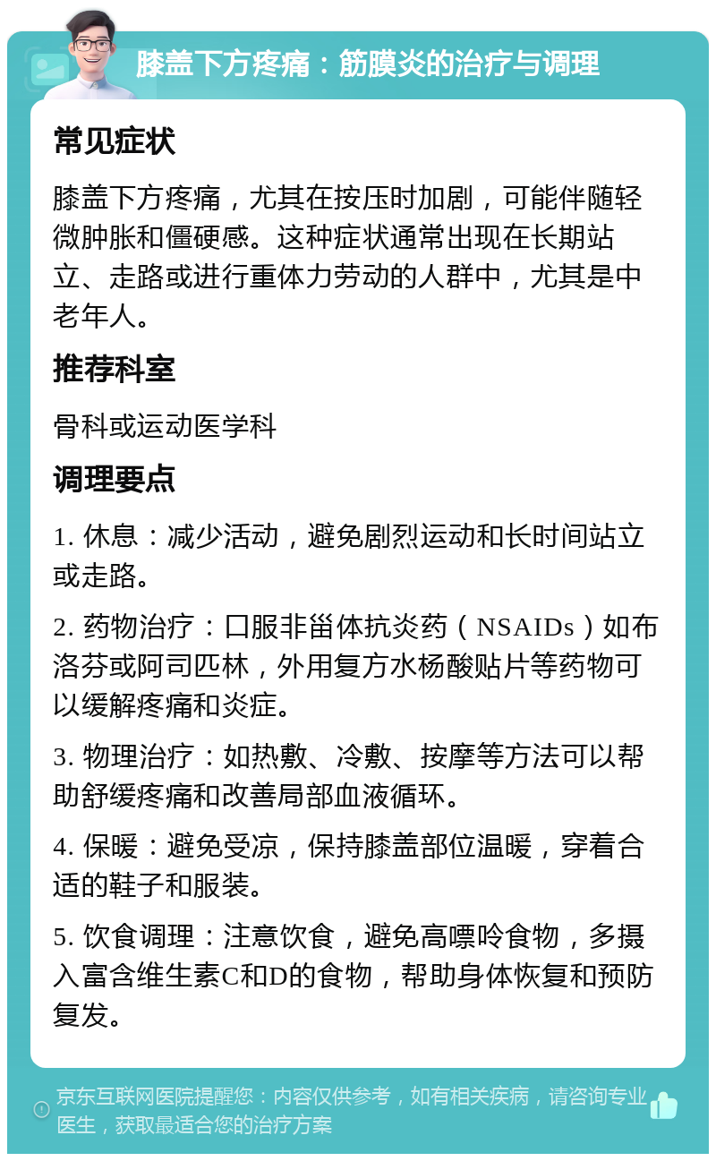 膝盖下方疼痛：筋膜炎的治疗与调理 常见症状 膝盖下方疼痛，尤其在按压时加剧，可能伴随轻微肿胀和僵硬感。这种症状通常出现在长期站立、走路或进行重体力劳动的人群中，尤其是中老年人。 推荐科室 骨科或运动医学科 调理要点 1. 休息：减少活动，避免剧烈运动和长时间站立或走路。 2. 药物治疗：口服非甾体抗炎药（NSAIDs）如布洛芬或阿司匹林，外用复方水杨酸贴片等药物可以缓解疼痛和炎症。 3. 物理治疗：如热敷、冷敷、按摩等方法可以帮助舒缓疼痛和改善局部血液循环。 4. 保暖：避免受凉，保持膝盖部位温暖，穿着合适的鞋子和服装。 5. 饮食调理：注意饮食，避免高嘌呤食物，多摄入富含维生素C和D的食物，帮助身体恢复和预防复发。