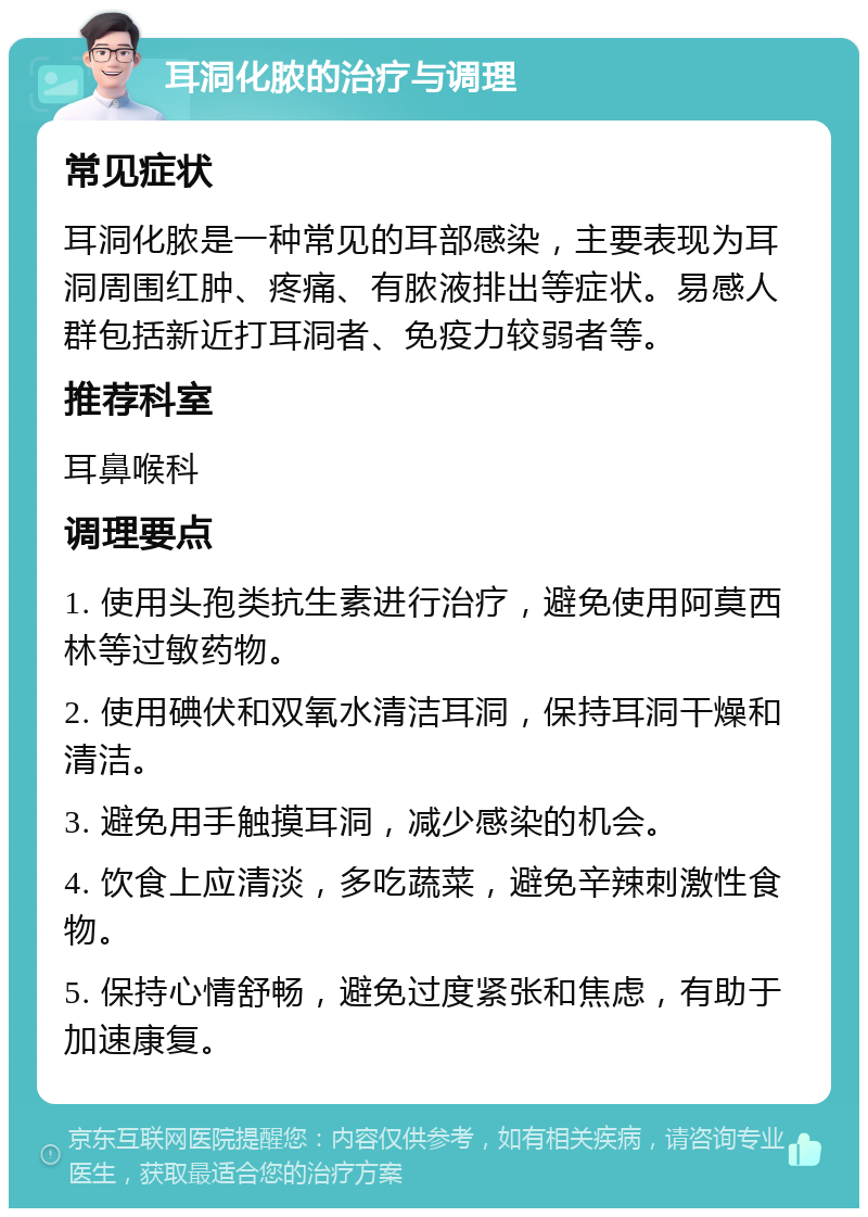 耳洞化脓的治疗与调理 常见症状 耳洞化脓是一种常见的耳部感染，主要表现为耳洞周围红肿、疼痛、有脓液排出等症状。易感人群包括新近打耳洞者、免疫力较弱者等。 推荐科室 耳鼻喉科 调理要点 1. 使用头孢类抗生素进行治疗，避免使用阿莫西林等过敏药物。 2. 使用碘伏和双氧水清洁耳洞，保持耳洞干燥和清洁。 3. 避免用手触摸耳洞，减少感染的机会。 4. 饮食上应清淡，多吃蔬菜，避免辛辣刺激性食物。 5. 保持心情舒畅，避免过度紧张和焦虑，有助于加速康复。