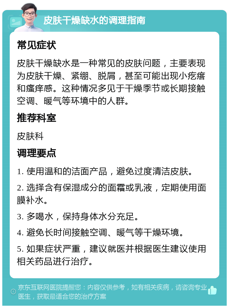 皮肤干燥缺水的调理指南 常见症状 皮肤干燥缺水是一种常见的皮肤问题，主要表现为皮肤干燥、紧绷、脱屑，甚至可能出现小疙瘩和瘙痒感。这种情况多见于干燥季节或长期接触空调、暖气等环境中的人群。 推荐科室 皮肤科 调理要点 1. 使用温和的洁面产品，避免过度清洁皮肤。 2. 选择含有保湿成分的面霜或乳液，定期使用面膜补水。 3. 多喝水，保持身体水分充足。 4. 避免长时间接触空调、暖气等干燥环境。 5. 如果症状严重，建议就医并根据医生建议使用相关药品进行治疗。