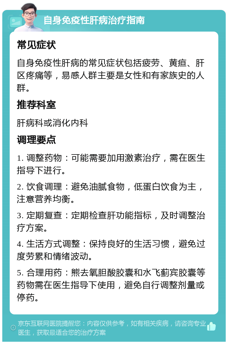 自身免疫性肝病治疗指南 常见症状 自身免疫性肝病的常见症状包括疲劳、黄疸、肝区疼痛等，易感人群主要是女性和有家族史的人群。 推荐科室 肝病科或消化内科 调理要点 1. 调整药物：可能需要加用激素治疗，需在医生指导下进行。 2. 饮食调理：避免油腻食物，低蛋白饮食为主，注意营养均衡。 3. 定期复查：定期检查肝功能指标，及时调整治疗方案。 4. 生活方式调整：保持良好的生活习惯，避免过度劳累和情绪波动。 5. 合理用药：熊去氧胆酸胶囊和水飞蓟宾胶囊等药物需在医生指导下使用，避免自行调整剂量或停药。