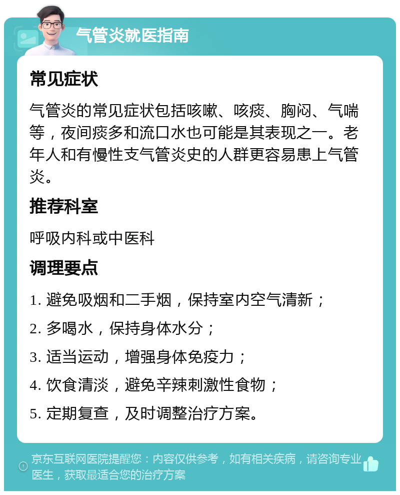 气管炎就医指南 常见症状 气管炎的常见症状包括咳嗽、咳痰、胸闷、气喘等，夜间痰多和流口水也可能是其表现之一。老年人和有慢性支气管炎史的人群更容易患上气管炎。 推荐科室 呼吸内科或中医科 调理要点 1. 避免吸烟和二手烟，保持室内空气清新； 2. 多喝水，保持身体水分； 3. 适当运动，增强身体免疫力； 4. 饮食清淡，避免辛辣刺激性食物； 5. 定期复查，及时调整治疗方案。