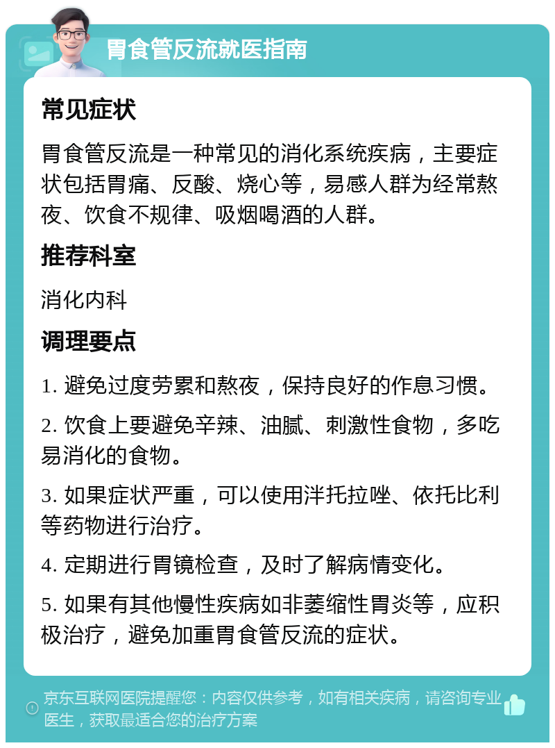 胃食管反流就医指南 常见症状 胃食管反流是一种常见的消化系统疾病，主要症状包括胃痛、反酸、烧心等，易感人群为经常熬夜、饮食不规律、吸烟喝酒的人群。 推荐科室 消化内科 调理要点 1. 避免过度劳累和熬夜，保持良好的作息习惯。 2. 饮食上要避免辛辣、油腻、刺激性食物，多吃易消化的食物。 3. 如果症状严重，可以使用泮托拉唑、依托比利等药物进行治疗。 4. 定期进行胃镜检查，及时了解病情变化。 5. 如果有其他慢性疾病如非萎缩性胃炎等，应积极治疗，避免加重胃食管反流的症状。