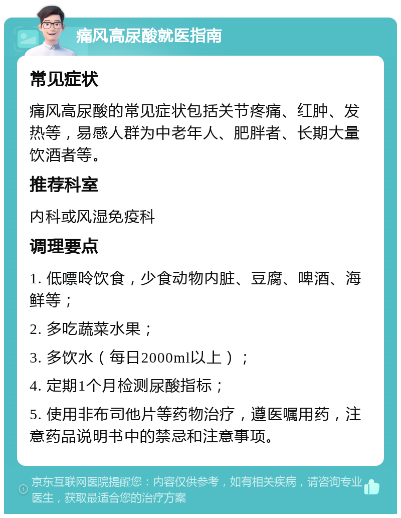 痛风高尿酸就医指南 常见症状 痛风高尿酸的常见症状包括关节疼痛、红肿、发热等，易感人群为中老年人、肥胖者、长期大量饮酒者等。 推荐科室 内科或风湿免疫科 调理要点 1. 低嘌呤饮食，少食动物内脏、豆腐、啤酒、海鲜等； 2. 多吃蔬菜水果； 3. 多饮水（每日2000ml以上）； 4. 定期1个月检测尿酸指标； 5. 使用非布司他片等药物治疗，遵医嘱用药，注意药品说明书中的禁忌和注意事项。