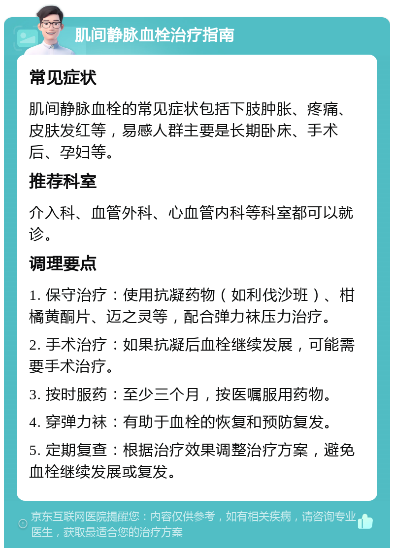 肌间静脉血栓治疗指南 常见症状 肌间静脉血栓的常见症状包括下肢肿胀、疼痛、皮肤发红等，易感人群主要是长期卧床、手术后、孕妇等。 推荐科室 介入科、血管外科、心血管内科等科室都可以就诊。 调理要点 1. 保守治疗：使用抗凝药物（如利伐沙班）、柑橘黄酮片、迈之灵等，配合弹力袜压力治疗。 2. 手术治疗：如果抗凝后血栓继续发展，可能需要手术治疗。 3. 按时服药：至少三个月，按医嘱服用药物。 4. 穿弹力袜：有助于血栓的恢复和预防复发。 5. 定期复查：根据治疗效果调整治疗方案，避免血栓继续发展或复发。