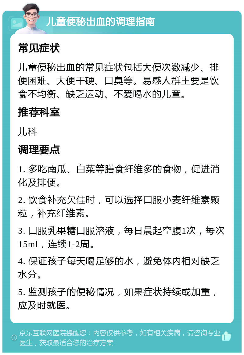 儿童便秘出血的调理指南 常见症状 儿童便秘出血的常见症状包括大便次数减少、排便困难、大便干硬、口臭等。易感人群主要是饮食不均衡、缺乏运动、不爱喝水的儿童。 推荐科室 儿科 调理要点 1. 多吃南瓜、白菜等膳食纤维多的食物，促进消化及排便。 2. 饮食补充欠佳时，可以选择口服小麦纤维素颗粒，补充纤维素。 3. 口服乳果糖口服溶液，每日晨起空腹1次，每次15ml，连续1-2周。 4. 保证孩子每天喝足够的水，避免体内相对缺乏水分。 5. 监测孩子的便秘情况，如果症状持续或加重，应及时就医。